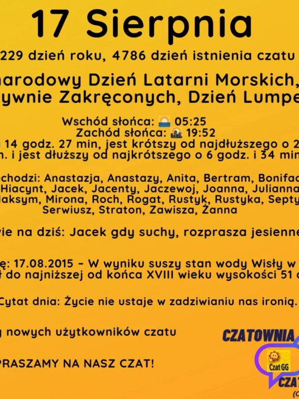17 Sierpnia 229 dzień roku, 4786 dzień istnienia czatu Międzynarodowy Dzień Latarni Morskich, Dzień Pozytywnie Zakręconych, Dzień Lumpeksu Wschód słońca: 🌅 05:25       Zachód słońca: 🌇 19:52 Dzień trwa 14 godz. 27 min, jest krótszy od najdłuższego o 2 godz. i 8 min. i jest dłuższy od najkrótszego o 6 godz. i 34 min.  Imieniny obchodzi: Anastazja, Anastazy, Anita, Bertram, Bonifacy, Eliza, Euzebiusz, Hiacynt, Jacek, Jacenty, Jaczewoj, Joanna, Julianna, Klara, Liberat, Maksym, Mirona, Roch, Rogat, Rustyk, Rustyka, Septymiusz, Serwiusz, Straton, Zawisza, Żanna Przysłowie na dziś: Jacek gdy suchy, rozprasza jesienne pluchy Wydarzyło się: 17.08.2015 – W wyniku suszy stan wody Wisły w Warszawie spadł do najniższej od końca XVIII wieku wysokości 51 cm. Cytat dnia: Życie nie ustaje w zadziwianiu nas ironią. Witamy nowych użytkowników czatu ZAPRASZAMY NA NASZ CZAT!