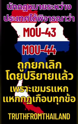 นักกฎหมายระหว่างประเทศได้ทำการวิเคราะห์เรื่องของ MOU-43, MOU-44 นั้นถูกยกเลิกโดยปริยายด้วยตัวมันเองไปแล้วเพราะการบรรลุข้อตกลงนั้นทางเขมรได้แหกกฎเกือบทุกเรื่องและเรื่องแผนที่ที่ไทยเราใช้คือ 1:50000 แต่เขมรใช้ 1:200000 กับไทยเรา แต่กับลาว,เวียดนามนั้นใช้ 1:50000 ตามสากลทั่วโลก จึงเป็นการยกเลิกโดยปริยาย นายไพบูลย์ นิติตะวัน  แจงปัญหาข้อกฎหมายพื้นที่ทับซ้อน กัมพูชาลากเส้นกินอธิปไตยทางทะเลไทย 26,000 ตร.กม. ขู่ แบ่งผลประโยชน์พลังงาน 50% ส่อผิดกม.ทะเลระหว่างประเทศ ผิด รธน.ขัด พระบรมราชโองการ เหตุ MOU44 ไม่ผ่านสภาเห็นชอบ เป็นโมฆะตั้งแต่แรก ไม่ผูกพันรัฐภาคีทั้งสอง จะเห็นว่า มีการใช้เวลาเพียงแค่ประมาณ 4 เดือน ในการจัดทำ MOU 2544 อันบ่งบอกถึงความรีบเร่งในการจัดทำ MOU 2544 ซึ่งมีความเป็นไปได้สูงในการมีผลประโยชน์ทับซ้อนของนักการเมืองทั้งฝ่ายไทยและกัมพูชาเข้ามาเกี่ยวข้อง MOU 44 (บันทึกความเข้าใจระหว่างรัฐบาลแห่งราชอาณาจักรไทยและรัฐบาลแห่งราชอาณาจักรกัมพูชาว่าด้วยพื้นที่ที่ไทยและกัมพูชาอ้างสิทธิทับซ้อนในไหล่ทวีป) ไม่ได้ผ่านความเห็นชอบจากรัฐสภาโดยตรง แต่ได้รับการอนุมัติจากคณะรัฐมนตรีในสมัยรัฐบาลยิ่งลักษณ์ ที่ประชาชนนั้นไม่มีใครทราบเรื่องแต่อย่างใด เป็นการลักหลับเพื่อผลประโยชน์ของนักการเมืองทั้งไทยและเขมร และสิ่งที่สำคัญที่สุดคือการขัดพระราชองค์การของในหลวง ร.9 บรรทัดฐานคำวินิจฉัยศาลรัฐธรรมนูญที่ 11/2542 คำวินิจฉัยที่ 33 /2543 และคำวินิจฉัยที่6-7/2551 เมื่อ MOU 2544 มีสถานะเป็นหนังสือสัญญาจึงต้องได้รับการเห็นชอบจากรัฐสภาตามรัฐธรรมนูญ ปี 2540 มาตรา224, ปี2550 มาตรา190 และ ปี 2560 มาตรา 178  แต่ปรากฏว่า MOU 2544 ตั้งแต่ปี 2544 จนถึงปัจจุบันไม่มีการเสนอให้รัฐสภาเห็นชอบ MOU 2544 จึงเป็นหนังสือสัญญาที่ทำขึ้นโดยไม่ได้ขอความเห็นชอบจากรัฐสภาไทย มีผลให้ MOU 2544 เป็นบทบัญญัติใดหรือการกระทำใดที่ขัดหรือแย้งต่อรัฐธรรมนูญ บทบัญญัติหรือการกระทำนั้นเป็นอันใช้บังคับไม่ได้ ตามรัฐธรรมนูญแห่งราชอาณาจักรไทย พ.ศ.2560 มาตรา5 และมีผลให้ MOU 2544 ตกเป็นโมฆะทั้งฉบับตั้งแต่เริ่มแรก และมีผลในทางกฎหมายไม่ผูกพันรัฐภาคีทั้งสอง ตามหลักการเรื่อง 