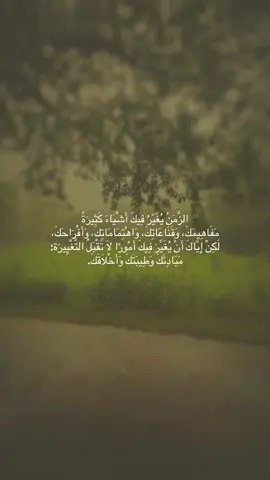 الزَّمَنُ يُغَيّرُ فِيكَ أَشْيَاءَ كَثِيرَةً مَفَاهِيمَكَ، وَقَنَاعَاتِكَ، وَاهْتِمَامَاتِكَ، وَأَفْرَاحَكَ، لَكِنْ إِيَّاكَ أَنْ يُغَيِّرَ فِيكَ أَمُورًا لَا تَقْبَلُ التَّغْيِيرَة: مَبَادِئَكَ وَطِيبَتَكَ وَأَخْلَاقَكَ.