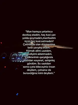 “Mən hamıya yetərincə dostluq elədim, heç kəsi yarı  yolda qoymadım,mənfəətim  üçün heç kəsi satmadım.  Çətinlikdə olan düşmənimə  belə yaxşılıq etdim.  Kömək əlimi uzatdım, sevdiyimi aldatmadım. Etdiklərimin qarşılığında dostdan xəyanət, satqınlıq gördüm. Bu saatdan  sonra çata biləcəyiniz insan deyiləm, çatsanız da buraxdığınız kimi deyiləm.”                                                                                                                           #keşfetbeniöneçıkart #keşfetbeniöneçıkart #keşfetbeniöneçıkart #keşfetbeniöneçıkart #keşfetbeniöneçıkart 
