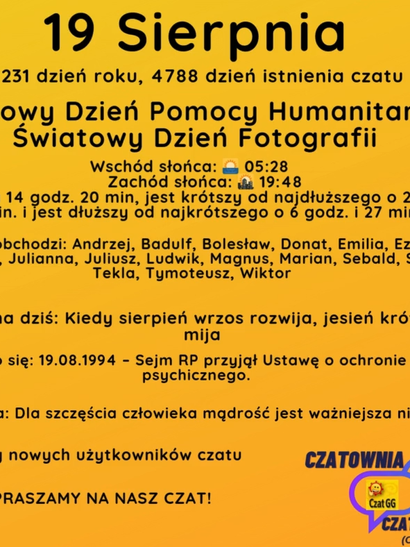 19 Sierpnia 231 dzień roku, 4788 dzień istnienia czatu Światowy Dzień Pomocy Humanitarnej, Światowy Dzień Fotografii Wschód słońca: 🌅 05:28       Zachód słońca: 🌇 19:48 Dzień trwa 14 godz. 20 min, jest krótszy od najdłuższego o 2 godz. i 15 min. i jest dłuższy od najkrótszego o 6 godz. i 27 min. Imieniny obchodzi: Andrzej, Badulf, Bolesław, Donat, Emilia, Ezechiel, Jan, Julian, Julianna, Juliusz, Ludwik, Magnus, Marian, Sebald, Sykstus, Tekla, Tymoteusz, Wiktor Przysłowie na dziś: Kiedy sierpień wrzos rozwija, jesień krótka, szybko mija Wydarzyło się: 19.08.1994 – Sejm RP przyjął Ustawę o ochronie zdrowia psychicznego. Cytat dnia: Dla szczęścia człowieka mądrość jest ważniej­sza niż wiedza. Witamy nowych użytkowników czatu ZAPRASZAMY NA NASZ CZAT!
