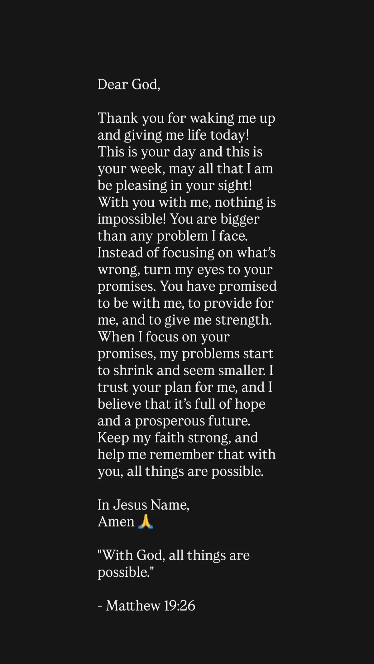 Dear God, Thank you for waking me up and giving me life today! This is your day and this is your week, may all that I am be pleasing in your sight!With you with me, nothing is impossible! You are bigger than any problem I face. Instead of focusing on what’s wrong, turn my eyes to your promises. You have promised to be with me, to provide for me, and to give me strength. When I focus on your promises, my problems start to shrink and seem smaller. I trust your plan for me, and I believe that it’s full of hope and a prosperous future. Keep my faith strong, and help me remember that with you, all things are possible. In Jesus Name, Amen 🙏  
