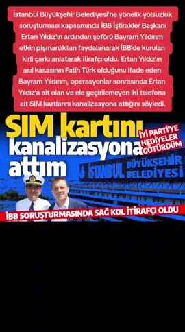 İstanbul Büyükşehir Belediyesi'ne yönelik yolsuzluk soruşturması kapsamında İBB İştirakler Başkanı Ertan Yıldız'ın ardından şoförü Bayram Yıldırım etkin pişmanlıktan faydalanarak İBB'de kurulan kirli çarkı anlatarak itirafçı oldu. Ertan Yıldız'ın asıl kasasının Fatih Türk olduğunu ifade eden Bayram Yıldırım, operasyonlar sonrasında Ertan Yıldız'a ait olan ve ele geçirilemeyen iki telefona ait SIM kartlarını kanalizasyona attığını söyledi.