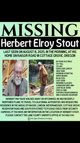 MISSING Herbert Elroy Stout went missing  from his home on Raisor Road in cottage Grove, Oregon  Herbert is an 80 year-old male with shoulder length gray hair worn in a ponytail and a white beard. He is 5‘6“ tall weigh 135 LBS with blue eyes last seen wearing glasses, a maroon shirt and light blue jeans. Herbert uses a cane and he suffers from dementia and seizure disorder. Authorities are asking residence in the area of Raisor Rd., London, Weyerhaeuser Road, cottage Grove Reservoir Road and south  6th Street to check their security cameras if you have any information, please call the number on the flyer. #o#oraclemamam#missingh#herbertstoutm#missingpersonsm#missingman