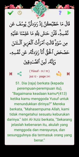 قال الله تعالى : قَالَ مَا خَطۡبُكُنَّ إِذۡ رَٰوَدتُّنَّ يُوسُفَ عَن نَّفۡسِهِۦۚ قُلۡنَ حَٰشَ لِلَّهِ مَا عَلِمۡنَا عَلَيۡهِ مِن سُوٓءٖۚ قَالَتِ ٱمۡرَأَتُ ٱلۡعَزِيزِ ٱلۡـَٰٔنَ حَصۡحَصَ ٱلۡحَقُّ أَنَا۠ رَٰوَدتُّهُۥ عَن نَّفۡسِهِۦ وَإِنَّهُۥ لَمِنَ ٱلصَّٰدِقِينَ  ( Yūsuf - 51 / 111 )   juz 12 -  page 241 التفسير : 51. Dia (raja) berkata (kepada perempuan-perempuan itu), “Bagaimana keadaan kamu*(413) ketika kamu menggoda Yusuf untuk menundukkan dirinya?” Mereka berkata, “Mahasempurna Allah, kami tidak mengetahui sesuatu keburukan darinya.” Istri Al-'Aziz berkata, “Sekarang jelaslah kebenaran itu, akulah yang menggoda dan merayunya, dan sesungguhnya dia termasuk orang yang benar.” من برنامج #نختم  https://goo.gl/T82fBr
