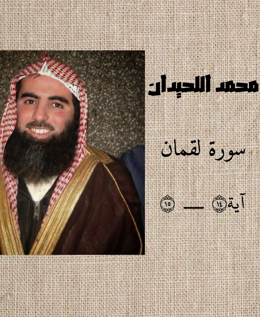 #سورة_لقمان #محمد_اللحيدان #القرآن_الكريم #تلاوة_خاشعة #اجر_لي_ولكم وَوَصَّيۡنَا ٱلۡإِنسَٰنَ بِوَٰلِدَيۡهِ حَمَلَتۡهُ أُمُّهُۥ وَهۡنًا عَلَىٰ وَهۡنٖ وَفِصَٰلُهُۥ فِي عَامَيۡنِ أَنِ ٱشۡكُرۡ لِي وَلِوَٰلِدَيۡكَ إِلَيَّ ٱلۡمَصِيرُ (14) وَإِن جَٰهَدَاكَ عَلَىٰٓ أَن تُشۡرِكَ بِي مَا لَيۡسَ لَكَ بِهِۦ عِلۡمٞ فَلَا تُطِعۡهُمَاۖ وَصَاحِبۡهُمَا فِي ٱلدُّنۡيَا مَعۡرُوفٗاۖ وَٱتَّبِعۡ سَبِيلَ مَنۡ أَنَابَ إِلَيَّۚ ثُمَّ إِلَيَّ مَرۡجِعُكُمۡ فَأُنَبِّئُكُم بِمَا كُنتُمۡ تَعۡمَلُونَ (15)