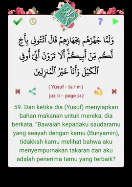 قال الله تعالى : وَلَمَّا جَهَّزَهُم بِجَهَازِهِمۡ قَالَ ٱئۡتُونِي بِأَخٖ لَّكُم مِّنۡ أَبِيكُمۡۚ أَلَا تَرَوۡنَ أَنِّيٓ أُوفِي ٱلۡكَيۡلَ وَأَنَا۠ خَيۡرُ ٱلۡمُنزِلِينَ  ( Yūsuf - 59 / 111 )   juz 13 -  page 242 التفسير : 59. Dan ketika dia (Yusuf) menyiapkan bahan makanan untuk mereka, dia berkata, “Bawalah kepadaku saudaramu yang seayah dengan kamu (Bunyamin), tidakkah kamu melihat bahwa aku menyempurnakan takaran dan aku adalah penerima tamu yang terbaik? من برنامج #نختم  https://goo.gl/T82fBr