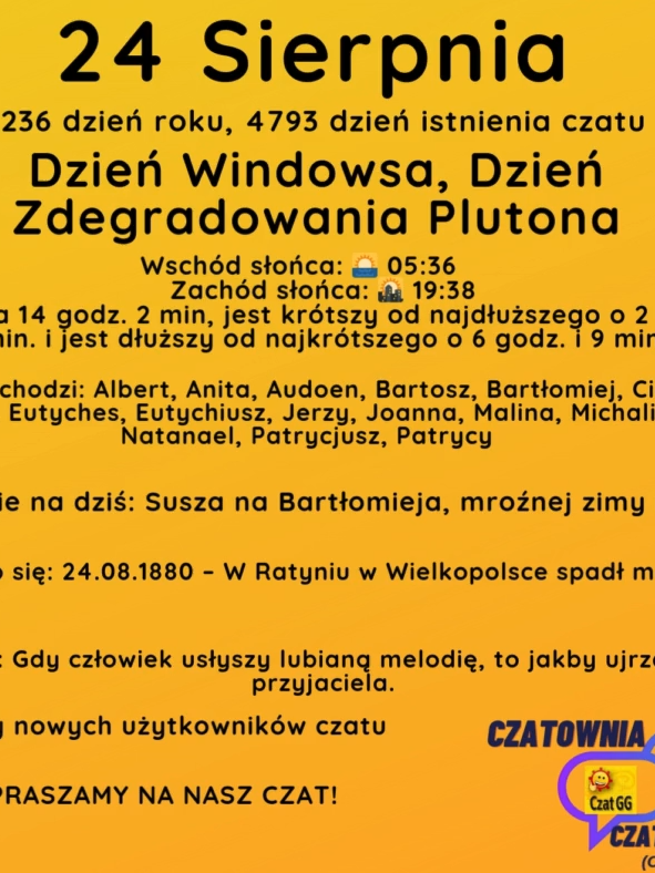 24 Sierpnia 236 dzień roku, 4793 dzień istnienia czatu Dzień Windowsa, Dzień Zdegradowania Plutona Wschód słońca: 🌅 05:36       Zachód słońca: 🌇 19:38 Dzień trwa 14 godz. 2 min, jest krótszy od najdłuższego o 2 godz. i 33 min. i jest dłuższy od najkrótszego o 6 godz. i 9 min. Imieniny obchodzi: Albert, Anita, Audoen, Bartosz, Bartłomiej, Cieszymir, Emilia, Eutyches, Eutychiusz, Jerzy, Joanna, Malina, Michalina, Natanael, Patrycjusz, Patrycy Przysłowie na dziś: Susza na Bartłomieja, mroźnej zimy nadzieja Wydarzyło się: 24.08.1880 – W Ratyniu w Wielkopolsce spadł meteoryt. Cytat dnia: Gdy człowiek usłyszy lu­bianą me­lodię, to jak­by uj­rzał sta­rego przyjaciela. Witamy nowych użytkowników czatu ZAPRASZAMY NA NASZ CZAT!