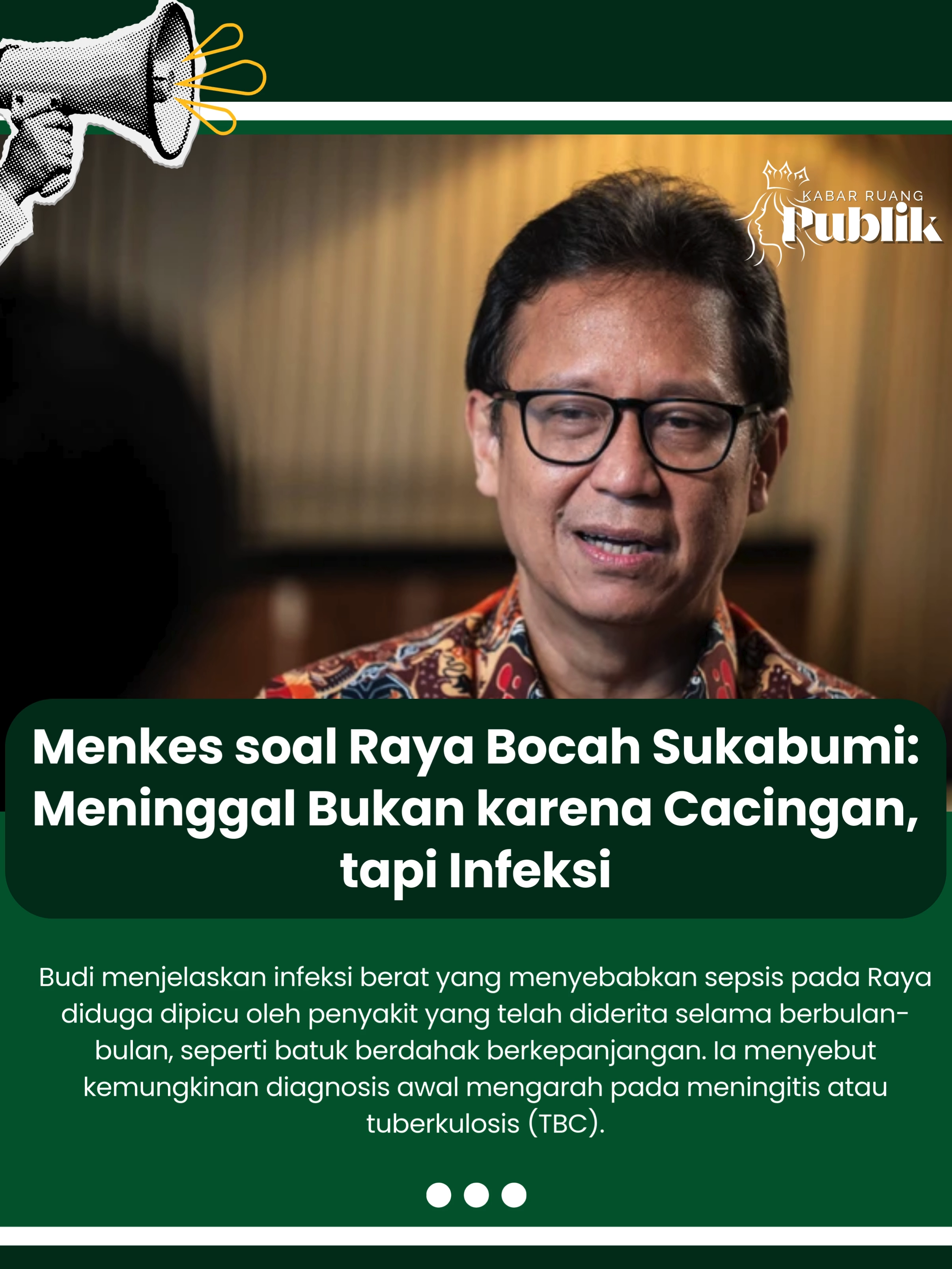 Menteri Kesehatan Budi Gunadi Sadikin menyatakan penyebab kematian balita asal Sukabumi, Jawa Barat, bernama Raya, bukan disebabkan oleh cacing gelang yang ditemukan dalam tubuhnya. Melainkan akibat infeksi berat yang berujung pada sepsis. Budi menjelaskan infeksi berat yang menyebabkan sepsis pada Raya diduga dipicu oleh penyakit yang telah diderita selama berbulan-bulan, seperti batuk berdahak berkepanjangan. Ia menyebut kemungkinan diagnosis awal mengarah pada meningitis atau tuberkulosis (TBC).