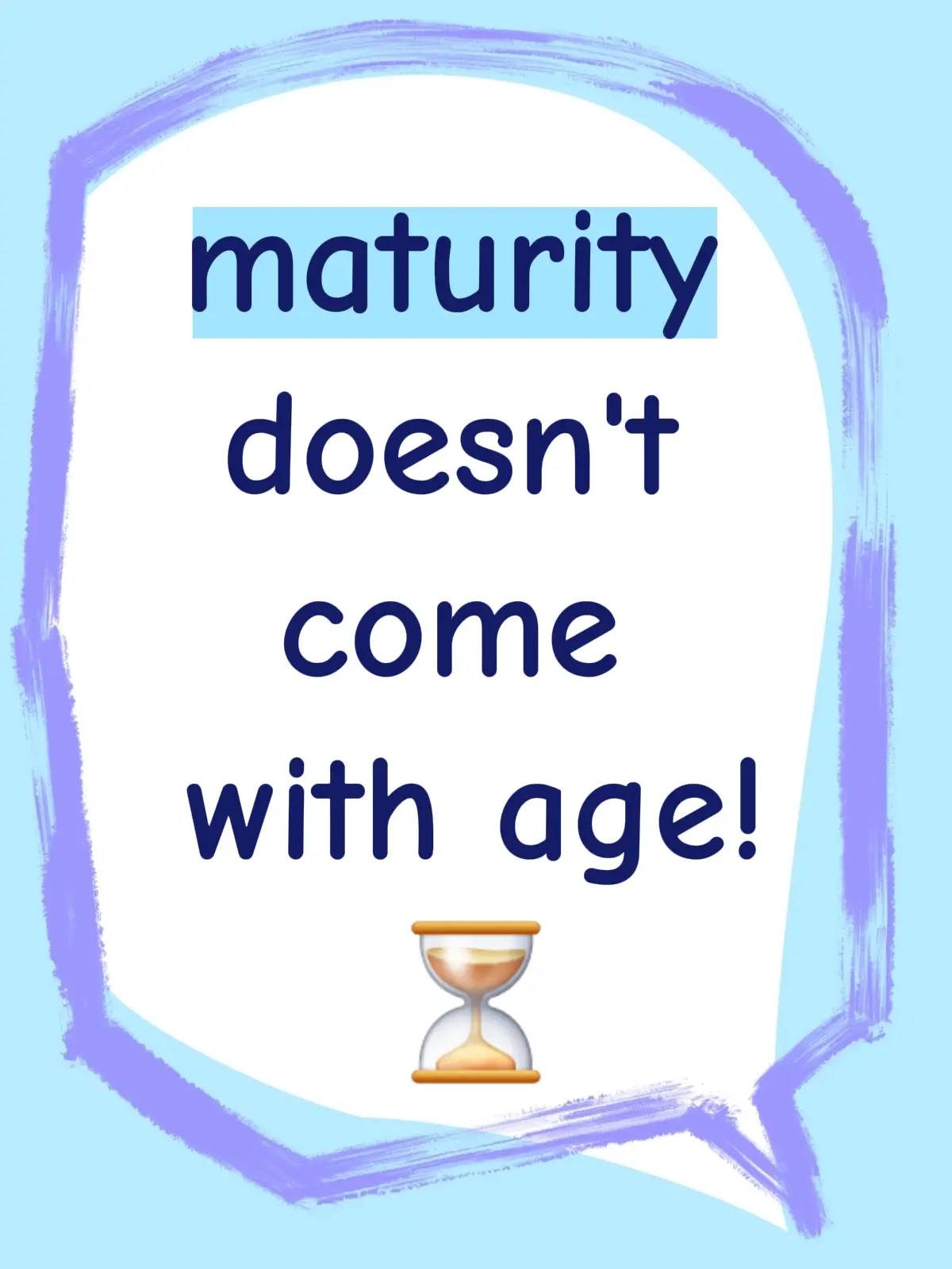 MATURITY It doesn't always come with age. Infact it's deeper than age. It's about the way you see and understand things. The way you consider others. The way you communicate. The way you react. The things you value. The things you entertain. The way you represent yourself and others as an ADULT. Everyone grows old, but not everyone is growing up