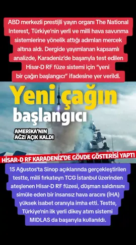 ABD merkezli prestijli yayın organı The National Interest, Türkiye’nin yerli ve milli hava savunma sistemlerine yönelik attığı adımları mercek altına aldı. Dergide yayımlanan kapsamlı analizde, Karadeniz’de başarıyla test edilen Hisar-D RF füze sistemi için “yeni bir çağın başlangıcı” ifadesine yer verildi. 15 Ağustos'ta Sinop açıklarında gerçekleştirilen testte, milli fırkateyn TCG İstanbul üzerinden ateşlenen Hisar-D RF füzesi, düşman saldırısını simüle eden bir insansız hava aracını (İHA) yüksek isabet oranıyla imha etti. Testte, Türkiye'nin ilk yerli dikey atım sistemi MIDLAS da başarıyla kullanıldı.