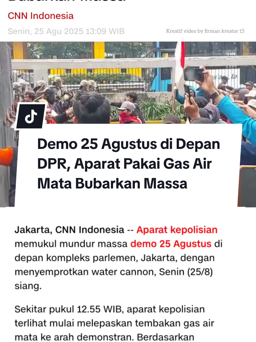 Demo 25 Agustus di Depan DPR, Aparat Pakai Gas Air Mata Bubarkan Massa Jakarta, CNN Indonesia -- Aparat kepolisian memukul mundur massa demo 25 Agustus di kompleks parlemen, Jakarta, dengan menyemprotkan water cannon, Senin (25/8) siang. Sekitar pukul 12.55 WIB, aparat kepolisian terlihat mulai melepaskan tembakan gas air mata ke arah demonstran. Berdasarkan pantauan, gas air mata dilontarkan setelah massa demonstran tetap melakukan pelemparan ke arah aparat meski dihalau pakai water cannon.  Mulanya, berdasarkan pantauan, pembubaran aksi tersebut dilakukan kepolisian mulai sekitar pukul 12.40 WIB. Hal itu terjadi ketika massa aksi mau bergeser dari gerbang utama DPR di Jalan Gatot Subroto ke arah gerbang Pancasila di belakang kompleks parlemen. Aparat melakukan penyemprotan dengan alasan massa mulai melempar-lempar. Sejumlah aliansi masyarakat menggelar aksi unjuk rasa di depan gedung MPR/DPR RI, Jakarta, hari ini. Lalu lintas (lalin) Jalan Gatot Subroto arah Slipi ditutup.  Berdasarkan pantauan massa aksi terdiri dari berbagai lapisan masyarakat, termasuk ojek online dan ada pula yang diduga pelajar karena menggunakan baju putih-abu. Sebanyak 1.250 personel gabungan disiagakan untuk mengamankan jalannya aksi. 