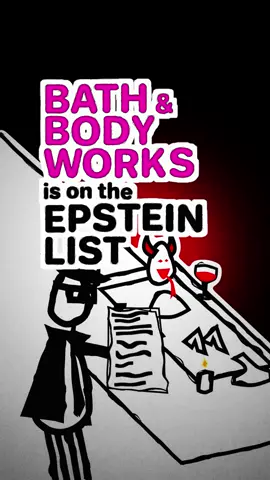 Bath & Body Works is on the Epstein List Probably . . . For years, the owner of Bath & Body Works Was Jeffrey Epstein’s main client Epstein was never an official employee Of Bath & Body Works But he made much of his fortune As the owner’s sole financial advisor He let Epstein hire people Sign checks, borrow money  And do pretty much anything he wanted On behalf of Bath & Body Works In 2021, shareholders filed a complaint That Epstein’s crimes devalued the brand And the owner had  “Breached his fiduciary duty” The owner stepped down as CEO In 2021, a tornado destroyed a candle factory in Kentucky Dozens of workers were trapped and killed Because management didn’t let them leave They were a supplier of Scented candles for Bath & Body Works
