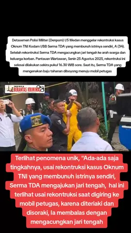 Denpom I/5 Medan Menggelar Rekonstruksi Kasus Oknum TNI yang Bunuh Istrinya “Saat Diteriaki Warga dan Keluarga Korban, Ia Acungkan Jari Tengah Medan, mediaberantaskriminal.com - Detasemen Polisi Militer (Denpom) I/5 Medan menggelar rekonstruksi kasus oknum TNI Kodam I/BB Serma TDA yang membunuh istrinya sendiri, A (34). Setelah rekonstruksi Serma TDA mengacungkan jari tengah ke arah keluarga korban. Pantauan Wartawan, Senin (25/08/2025), rekonstruksi selesai dilakukan sekira pukul 16.23 WIB sore. Saat itu, Serma TDA yang mengenakan baju tahanan diboyong menuju mobil. Keluarga dan warga yang melihat pelaku diboyong langsung meneriaki pelaku. Termasuk juga abang ipar korban bernama Fadhil yang sempat melontarkan, meneriaki ke pelaku. Mendengar teriakan itu, Serma TDA yang tangannya dalam kondisi terborgol itu, langsung mengangkat tangannya dan mengacungkan jari tengah sebagai responsnya. Warga yang melihat aksi pelaku itu semakin geram dan mengencangkan teriakan mereka. 