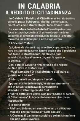 In Calabria il Reddito di Cittadinanza è stato trattato come la peste bubbonica: abolito, demonizzato, marchiato come strumento per fannulloni e furbetti. La carciofara della Garbatella l’ha estirpato come fosse erbaccia, convinta di salvare la patria da un’epidemia di divanisti cronici, e ha lasciato la nostra terra con un welfare pari a zero virgola zero. E #Occhiuto? Muto. Qui, dove da decenni regnano disoccupazione, lavoro nero e stipendi da fame, hanno deciso che il problema non fosse lo sfruttamento, ma chi con quel sussidio riusciva almeno a pagarsi la spesa o la bolletta. Il governatore calabrese, invece di difendere la sua gente, ha chinato la testa e ha tolto il sussidio a migliaia di famiglie. Così oggi la Calabria rimane una delle regioni del Sud dove lo Stato ti dice: “Vuoi campare? O ti fai sfruttare a 25 euro al giorno, o te ne vai.” E infatti, se n’è andato pure il reddito. Eppure, magia delle magie, lo stesso strumento che in Calabria puzzava di parassitismo al Nord e in altre regioni del Sud è risorto sotto altra veste. Non più “Reddito di Cittadinanza”, ma “Reddito di Inclusione Regionale”, “Sussidio di Autonomia”, “Misura di Sostegno Attivo”. Basta cambiare il nome, togliere l’accento terrone e tutto diventa rispettabile. È la solita storia: – A Milano ti danno un sussidio e sei un cittadino modello che partecipa al “patto sociale”. – A Cosenza ti danno un sussidio e sei un fannullone che non vuole lavorare. Due pesi, due misure. Sempre. Se un calabrese prende 500 euro al mese è un parassita; se li prende un lombardo è “politica di welfare avanzato”. Se un disoccupato a Reggio Calabria non trova lavoro, è colpa sua; se un disoccupato a Torino non trova lavoro, è colpa del mercato. Il risultato? In Calabria restano la fame, il lavoro nero a 20 euro al giorno, il ragazzo che si spezza la schiena nei campi, il cameriere che lavora 12 ore senza contratto. Al Nord, invece, resta la coperta di velluto di un welfare “restituito” sotto mentite spoglie, col timbro di efficienza e modernità. È come se lo Stato dicesse: – “Tu, calabrese, arrangiati.” – “Tu, lombardo, tranquillo: ci pensiamo noi.” Morale della favola: il reddito non è morto, è solo emigrato al Nord. Come tanti calabresi! Achille Conforti#BRIGANTI #lazzari 