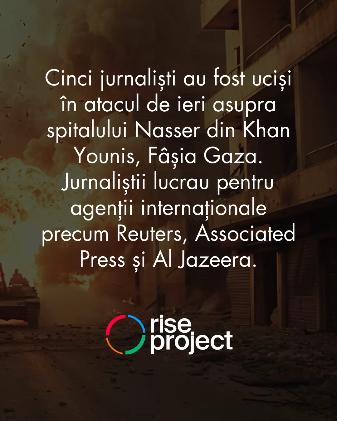 Cinci jurnaliști au fost uciși în atacul de ieri asupra spitalului Nasser din Khan Younis, Fâșia Gaza. Jurnaliștii lucrau pentru agenții internaționale precum Reuters, AP și Al Jazeera. În ultimii doi ani cel puțin 193 de jurnaliști au fost uciși în Gaza în timp ce-și făceau meseria și transmiteau de la fața locului. RISE Project a stat de vorbă anul trecut cu doi jurnaliști care povestesc cum arată munca de reporter în războiul din Gaza.  Mohammad Abushahma, a absolvit jurnalismul în 2010. Când am realizat interviul anul trecut, acesta a povestit că lucrează într-un cort media chiar lângă spitalul Nasser, care a fost bombardat ieri.  Reporterul a povestit că a renunțat la echipamentul pe care scrie „PRESĂ” pentru a nu atrage atenția asupra sa și pentru a reduce riscul de a fi ucis.   Gideon Levy este un jurnalist israelian cunoscut pentru pozițiile sale critice față de regimul de la Tel Aviv cu privire la conflictul din Fâșia Gaza.  Levy susține că majoritatea presei din Israel nu prezintă adevărata față a războiul, impactul și suferința palestinienilor care locuiesc în Gaza. Citește articolele RISE Project. #gaza #riseproject 