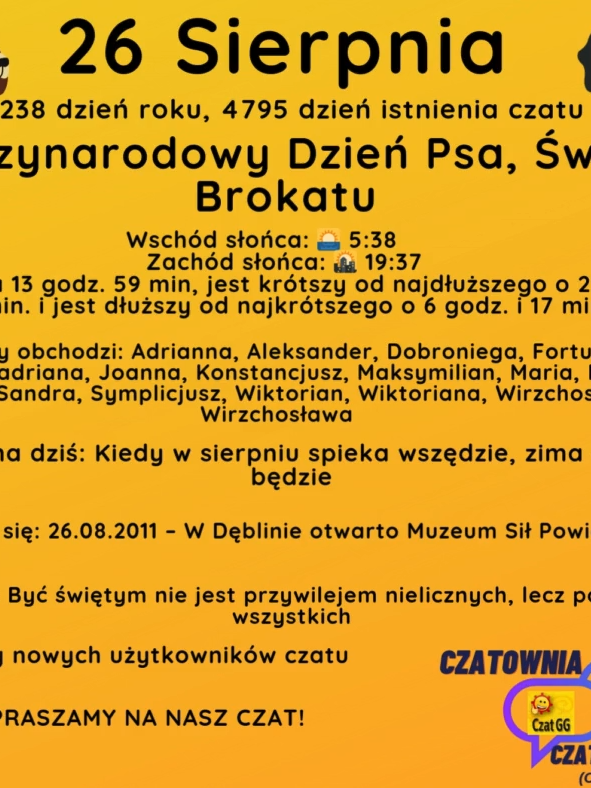26 Sierpnia 238 dzień roku, 4795 dzień istnienia czatu Międzynarodowy Dzień Psa, Święto Brokatu Wschód słońca: 🌅 5:38       Zachód słońca: 🌇 19:37 Dzień trwa 13 godz. 59 min, jest krótszy od najdłuższego o 2 godz. i 48 min. i jest dłuższy od najkrótszego o 6 godz. i 17 min. Imieniny obchodzi: Adrianna, Aleksander, Dobroniega, Fortunat, Hadrian, Hadriana, Joanna, Konstancjusz, Maksymilian, Maria, Natalia, Safira, Sandra, Symplicjusz, Wiktorian, Wiktoriana, Wirzchosław, Wirzchosława Przysłowie na dziś: Kiedy w sierpniu spieka wszędzie, zima długo białą będzie Wydarzyło się: 26.08.2011 – W Dęblinie otwarto Muzeum Sił Powietrznych. Cytat dnia: Być świętym nie jest przywilejem nielicznych, lecz powołaniem wszystkich Witamy nowych użytkowników czatu ZAPRASZAMY NA NASZ CZAT!
