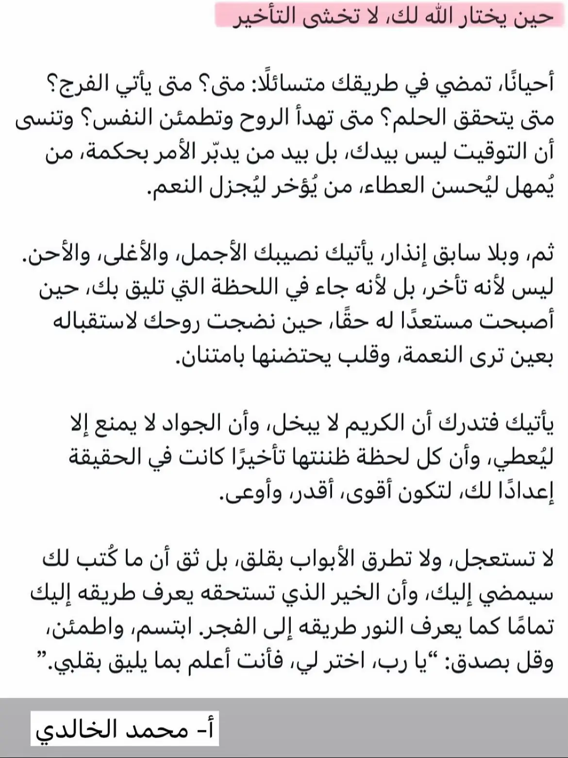 الله يختار لعبده عند الإجابة أصلح الزَّمن لا أسرعه .. «لا تستبطئ الإجابة، لأنَّ الله حكيم قد لا يستجيب الدَّعوة بأوَّل مرَّة أو ثانية أو ثالثة، من أجل أن يعرف الناس شدَّة افتقارهِم إلى الله فيزدادوا دعاء، والله سُبحانه أحكم الحاكمين.. حكمتهُ بالغة لا نستطيع أن نصل إلى معرفتها، ولكن علينا أن نفعل ما أمرنا به من كثرة الدعاء». شرح رياض الصالحين، لابن عثيمين (٣٩٥/١)