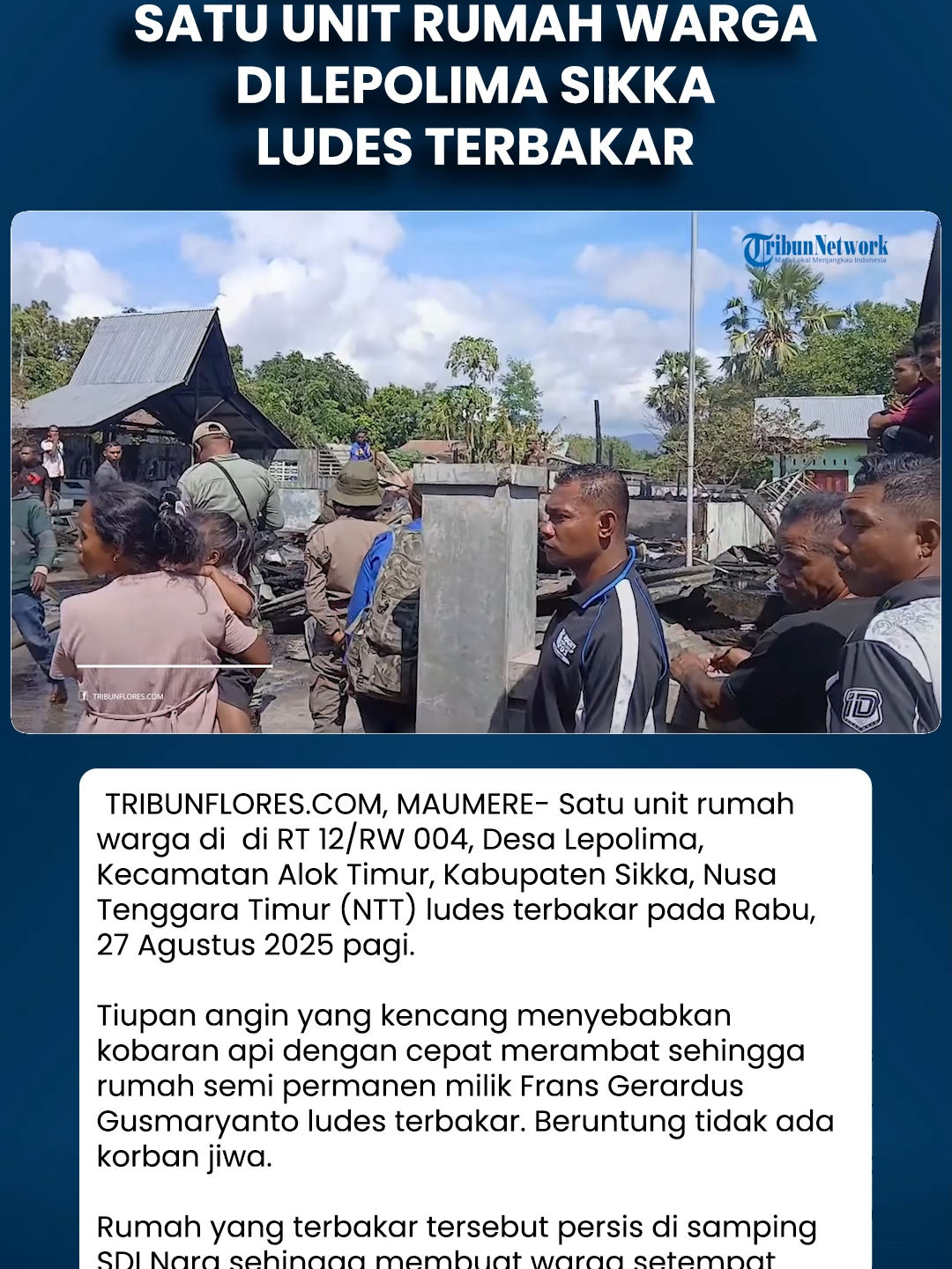 BREAKING NEWS: Satu Unit Rumah Warga di Lepolima Sikka Ludes Terbakar Download aplikasi berita TribunX di Play Store atau App Store untuk dapatkan pengalaman baru. TRIBUNFLORES.COM, MAUMERE- Satu unit rumah warga di  di RT 12/RW 004, Desa Lepolima, Kecamatan Alok Timur, Kabupaten Sikka, Nusa Tenggara Timur (NTT) ludes terbakar pada Rabu, 27 Agustus 2025 pagi.  Tiupan angin yang kencang menyebabkan kobaran api dengan cepat merambat sehingga rumah semi permanen milik Frans Gerardus Gusmaryanto ludes terbakar. Beruntung tidak ada korban jiwa.  Rumah yang terbakar tersebut persis di samping SDI Nara sehingga membuat warga setempat panik.  Artikel ini telah tayang di Tribunflores.com dengan judul BREAKING NEWS: Satu Unit Rumah Warga di Lepolima Sikka Ludes Terbakar, https://flores.tribunnews.com/2025/08/27/breaking-news-satu-unit-rumah-warga-di-lepolima-sikka-ludes-terbakar. Video lengkapnya bisa ditonton di YouTube TribunFlores.com dengan judul BREAKING NEWS: Satu Unit Rumah Warga di Lepolima Sikka Ludes Terbakar, https://youtu.be/7GMyecCELQ8 Penulis Berita: Arnol Welianto Editor Berita: Ricko Wawo Editor Video: Ian Taopan #kebakaran #maumere #tribunflorescom  #TribunNews #tribunFlores  #viral #video  #trending #beritahariini  #Floresupdate  #beritaFloreshariini #beritaterkini  #beritanasional  #warganet #hottopic  #Viralnews #beritaviral  #Shorts