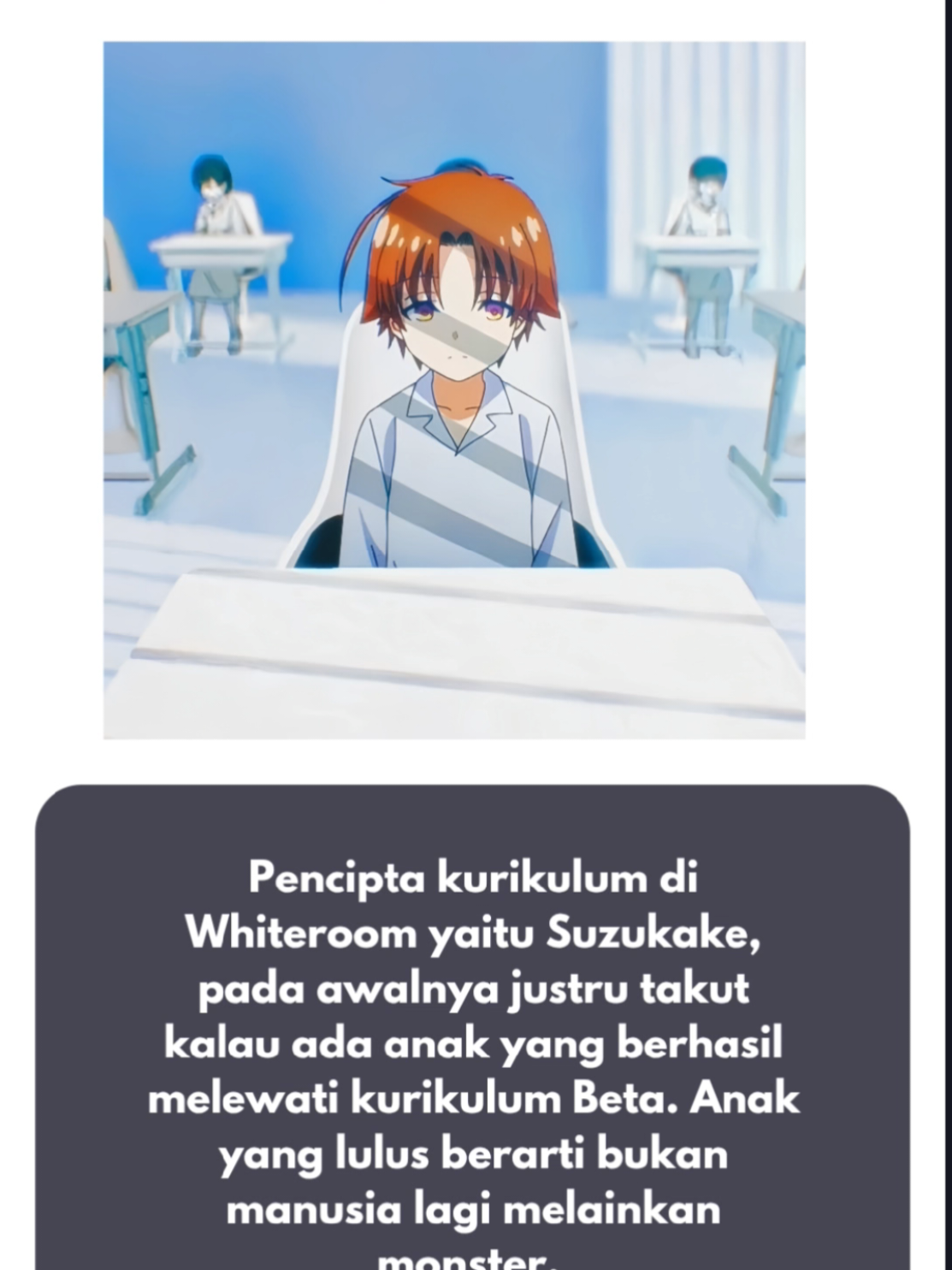 Mungkin banyak penonton Classroom Of Elite belum membaca vol 0 sehingga tidak terlalu banyak mengetahui masa lalu sesungguhnya dari seorang tokoh utama gueh banget ini.  Kiyotaka Ayanokoji dipandang sebagai hasil eksperimen paling luar biasa dari Ruang Putih. Peneliti di Whiteroom melihat dirinya sebagai seorang anak yang memiliki kemampuan adaptasi, daya serap, dan penguasaan keterampilan yang jauh melampaui anak-anak lain.  Pada awalnya kemampuan Ayanokouji alias si ijat ini tidak menonjol, tapi dia berkembang pesat setelah menguasai dasar-dasar, hingga akhirnya dia tampil sebagai eksistensi yang unik dan terbaik.  Namun, di balik kekaguman itu tersimpan ironi besar. Kurikulum Beta, yang digadang sebagai bentuk pendidikan tersulit, memiliki tingkat kegagalan yang sangat tinggi. Mayoritas anak tidak bisa bertahan. Ironinya, keberhasilan justru dianggap lebih berbahaya daripada kegagalan.  Suzukake menyadari bahwa anak yang berhasil melewati kurikulum tersebut, seperti Kiyotaka, telah kehilangan sisi kemanusiaannya dan berubah menjadi “monster” yang tidak lagi bisa disebut manusia. Maka bisa disimpulkan bahwa Ayanokouji kiyotaka itu merupakan keajaiban sekaligus kegagalan. Dia sempurna dari sisi kemampuan, tapi cacat dari sisi kemanusiaan. Dari narasi vol 0 pandangan Suzukake terhadap Whiteroom justru memberi kita sebagai pembaca kritik secara implisit, bahwa mencari kesempurnaan mutlak justru menghancurkan esensi manusia itu sendiri.  #animeedit #ayanokouji #fy #classroomoftheelite 