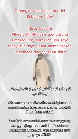 Mau Hati Tenang Sebelum Tidur? Baca Doa Ini. Alhabib Ali Alhabsyi (pengarang simtudduror) bercerita: ibu saya menyuruh saya untuk membiasakan membaca doa sebelum tidur; اللهم سامح كل من اغتابني او سبني او تكلم علي ، واغفر لي ماكان مني Allahumma samih kulla mani ightabani au sabbani au takallama 'alayya, wa'ghfir li ma kana minni  