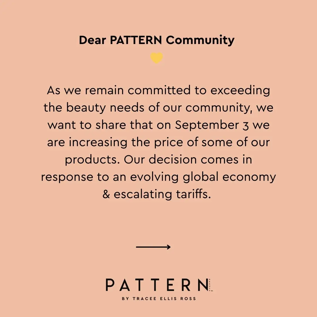 As we remain committed to exceeding the beauty needs of our community, we want to share that on September 3 we are increasing the price of some of our products. Our decision comes in response to an evolving global economy & escalating tariffs. Rather than compromising the quality that you’ve loved for the past six years, we believe this is the best way to ensure we continue to deliver the exceptional hair care that you deserve. We appreciate your understanding. Your unwavering support is the driving force of our mission to deliver superior, juicy & joyful hydration. We welcome any questions or feedback, and as always, feel free to drop a comment or DM us directly. Thank you for being a part of our incredible community. Ways to save: • Stock up now during our Labor Day sale • Sign up for email & texts to stay up-to-date on new offers & new products • Opt-in to Auto-Replenish to save 10% every time you purchase (& so you never run out of PATTERN) • Join PATTERN Beauty Rewards to earn points & then spend towards future purchases 