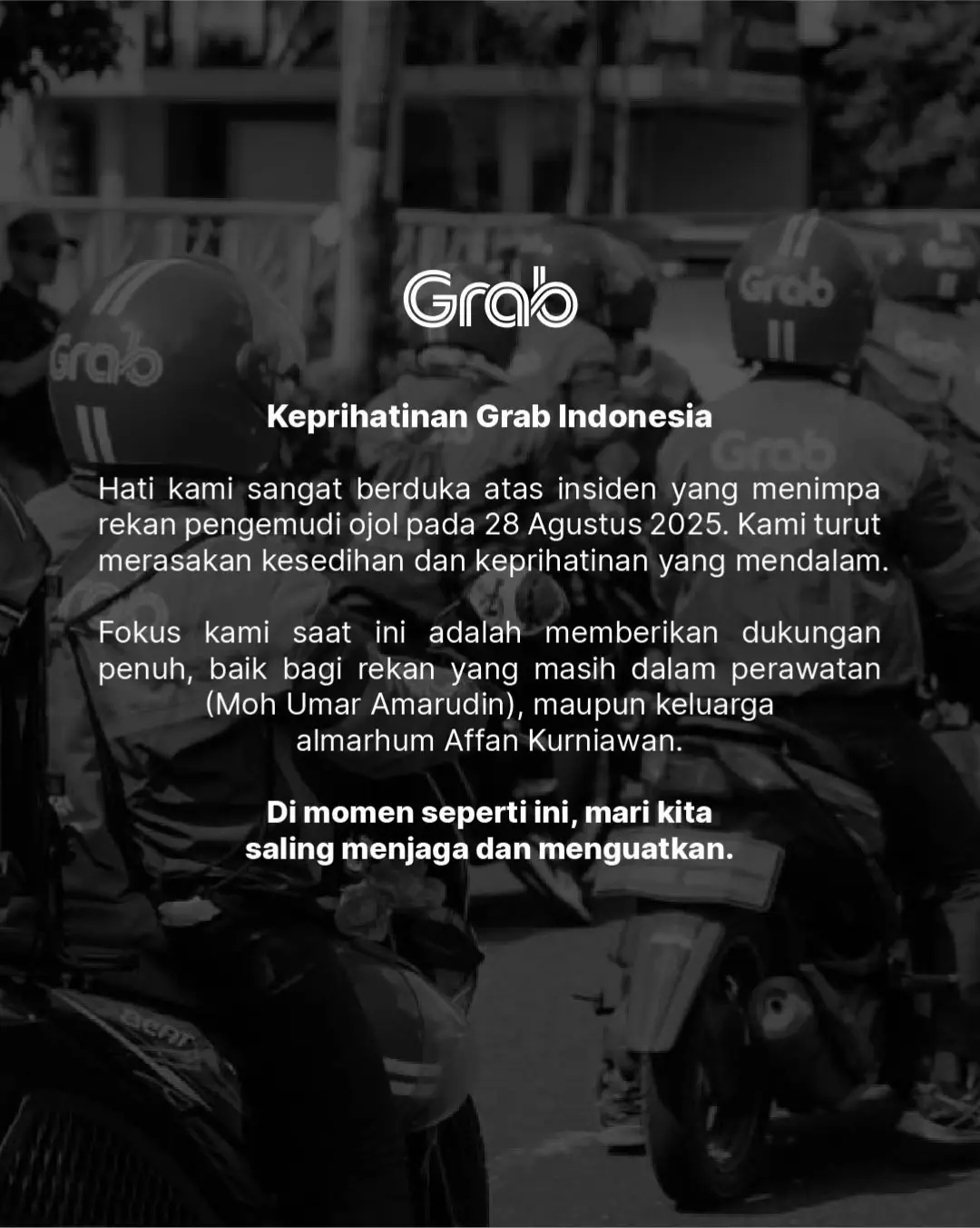 Keluarga besar Grab Indonesia berduka cita atas berpulangnya saudara kami, Affan Kurniawan, dalam insiden 28 Agustus 2025. Doa terbaik juga kami panjatkan untuk saudara kami, Moh Umar Amarudin, agar diberi kekuatan dan segera pulih dalam masa perawatan. Di balik setiap perjalanan dengan jaket hijau-putih, ada keluarga, doa, dan perjuangan. Affan dan Umar adalah bagian dari perjalanan itu—mitra yang telah memberi arti dan warna bagi kita semua. Kepergian Affan meninggalkan duka mendalam, sementara perjuangan Umar menjadi pengingat untuk kita agar terus saling menjaga dan menguatkan. Doa dan simpati tulus kami sampaikan untuk keluarga Affan yang ditinggalkan serta keluarga Umar yang mendampingi masa pemulihannya. Grab akan terus hadir mendukung, memberikan bantuan terbaik, dan memastikan mereka tidak sendiri. Selamat jalan, Affan. Terima kasih telah menjadi bagian dari keluarga besar Grab. Semoga lekas pulih, Umar. Kami semua menantikanmu kembali sehat. 💚