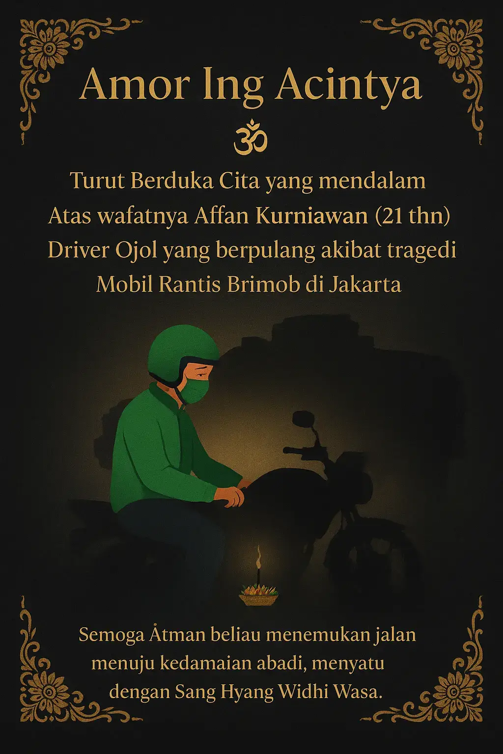 🕉️✨ Amor Ing Acintya ✨🕉️ Kami turut berduka cita sedalam-dalamnya atas berpulangnya Affan Kurniawan (21 thn), seorang driver ojol yang meninggal dunia akibat tragedi mobil rantis Brimob di Jakarta. 🌺 Semoga Ātman beliau menemukan jalan menuju Śāntiḥ (kedamaian abadi), serta menyatu dengan Sang Hyang Widhi Wasa. Om Śāntiḥ Śāntiḥ Śāntiḥ Om 🙏 #hindu #fyphindu 