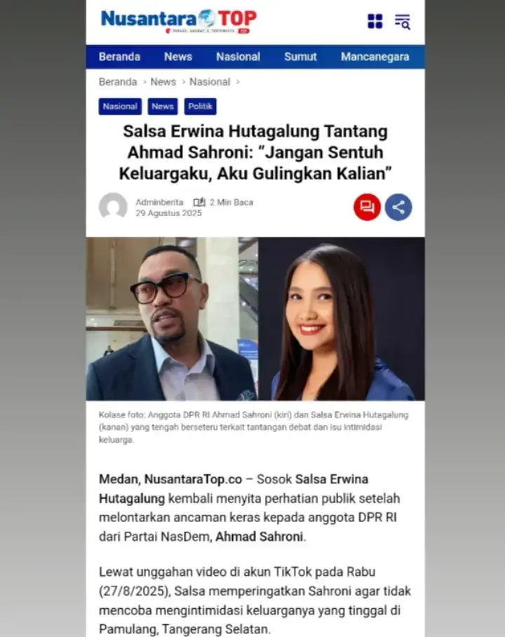 Salsa Erwina Hutagalung Tantang Ahmad Sahroni: “Jangan Sentuh Keluargaku, Aku Gulingkan Kalian” Medan, NusantaraTop.co – Sosok Salsa Erwina Hutagalung kembali menyita perhatian publik setelah melontarkan ancaman keras kepada anggota DPR RI dari Partai NasDem, Ahmad Sahroni. Lewat unggahan video di akun TikTok pada Rabu (27/8/2025), Salsa memperingatkan Sahroni agar tidak mencoba mengintimidasi keluarganya yang tinggal di Pamulang, Tangerang Selatan. “Ahmad Sahroni, sampai kamu berani intimidasi keluarga aku atau ada intimidasi dari teman-teman di parlemen atau pemerintah Indonesia, aku habisin kalian,” tegas Salsa. Awal Perseteruan Salsa, yang kini bermukim di Denmark, menantang Ahmad Sahroni untuk berdebat terkait pernyataannya soal pihak-pihak yang ingin membubarkan DPR. Sebagai lulusan berprestasi UGM dengan pengalaman debat internasional, Salsa merasa percaya diri bisa menantang Sahroni di forum terbuka. Namun, Sahroni menolak tantangan tersebut dengan alasan dirinya masih perlu belajar. Politisi NasDem itu juga mengklarifikasi ucapannya, dengan menegaskan bahwa ia tidak bermaksud merendahkan masyarakat. Ancaman Intimidasi Salsa kemudian mengaku menerima laporan dari wartawan bahwa tim Sahroni bergerak menuju Pamulang. Hal ini ia duga sebagai bentuk intimidasi terhadap keluarganya. “Aku dapet laporan dari wartawan bahwa tim Ahmad Sahroni udah bergerak ke Pamulang. Pamulang itu asal aku di Tangerang Selatan. Jadi keluarga aku masih di sana,” ujarnya. Salsa menegaskan, jika keluarganya disentuh, ia tidak akan tinggal diam. Ia bahkan mengancam akan mencari dukungan internasional untuk menggulingkan pihak-pihak yang mencoba mengganggunya. “Ingat ya, aku bukan orang bodoh dan aku bukan orang miskin. Sampai kalian berani mengganggu keluarga aku di Indonesia, akan aku cari support internasional, aku gulingkan kalian,” kata Salsa lantang. “Debat atau Diam” Dalam pernyataannya, Salsa juga menyindir gaya komunikasi Sahroni yang dianggap arogan dan tidak akuntabel. “Ayo kita debat biar kamu bisa belajar cara berargumen yang benar, yang profesional. Selama ini kamu merasa kaya, merasa crazy rich, merasa tidak tersentuh. Tapi kali ini kamu berhadapan dengan aku. Setiap hari akan aku tuntut akuntabilitasmu,” tegas Salsa. Ia pun menutup dengan tantangan keras: “Kita buktikan siapa yang sebenarnya tolol di antara kita,” pungkas Salsa. (red) Editor : Pahotan M H