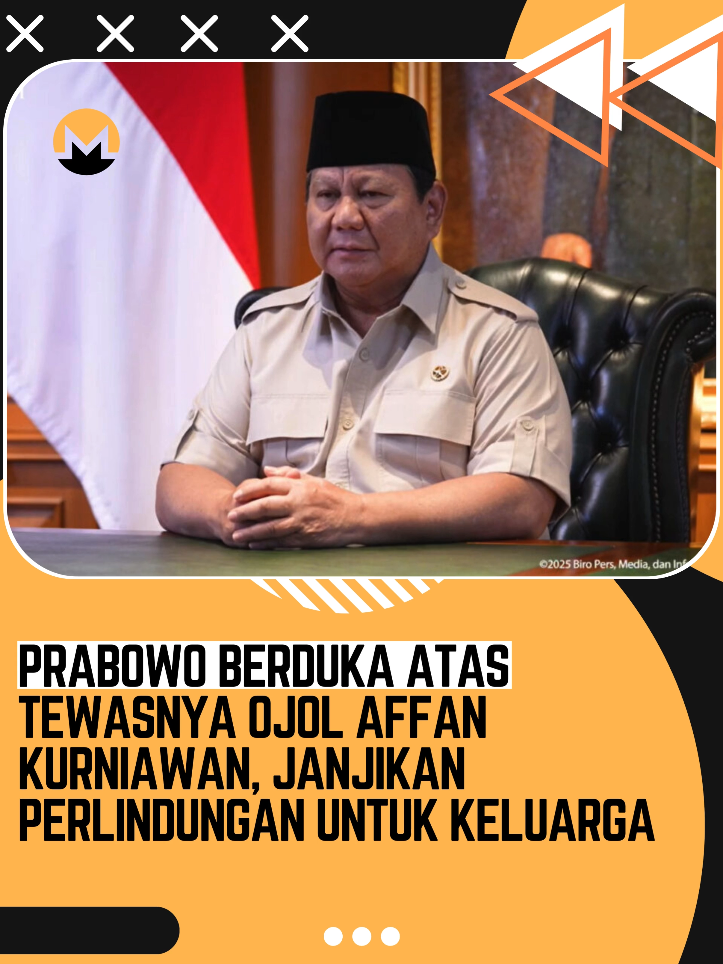 Presiden Republik Indonesia Prabowo Subianto menyampaikan duka mendalam atas wafatnya pengemudi ojek online, Affan Kurniawan, yang tewas setelah dilindas kendaraan taktis Brimob di kawasan Pejompongan, Jakarta Barat, Kamis (28/8/2025) malam. Prabowo menegaskan pemerintah akan memberikan perhatian khusus kepada keluarga almarhum dan menjamin keberlangsungan hidup mereka. “Saya telah mengikuti perkembangan beberapa hari ini terutama peristiwa tadi malam di mana ada demonstrasi yang mengarah kepada tindakan-tindakan anarkis, juga ada peristiwa di mana petugas telah menabrak satu orang pengemudi ojol yang mengakibatkan pengemudi ojol tersebut almarhum Affan Kurniawan tadi malam meninggal dunia,” kata Prabowo dalam keterangan pers lewat video, Jumat (29/8/2025).