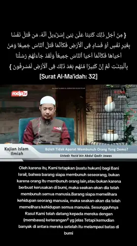 Hukum MEMBUNUH PENDEMO Kalau bicara hukum demo, tentu kita sudah tau  Tapi jelas hukum membunuh pendemo HARAM Wajib diadili dan dihukum { مِنۡ أَجۡلِ ذَ ٰ⁠لِكَ كَتَبۡنَا عَلَىٰ بَنِیۤ إِسۡرَ ٰ⁠ۤءِیلَ أَنَّهُۥ مَن قَتَلَ نَفۡسَۢا بِغَیۡرِ نَفۡسٍ أَوۡ فَسَادࣲ فِی ٱلۡأَرۡضِ فَكَأَنَّمَا قَتَلَ ٱلنَّاسَ جَمِیعࣰا وَمَنۡ أَحۡیَاهَا فَكَأَنَّمَاۤ أَحۡیَا ٱلنَّاسَ جَمِیعࣰاۚ وَلَقَدۡ جَاۤءَتۡهُمۡ رُسُلُنَا بِٱلۡبَیِّنَـٰتِ ثُمَّ إِنَّ كَثِیرࣰا مِّنۡهُم بَعۡدَ ذَ ٰ⁠لِكَ فِی ٱلۡأَرۡضِ لَمُسۡرِفُونَ } [Surat Al-Ma'idah: 32] Oleh karena itu, Kami tetapkan (suatu hukum) bagi Bani Israil, bahwa barang siapa membunuh seseorang, bukan karena orang itu membunuh orang lain,atau bukan karena berbuat kerusakan di bumi, maka seakan-akan dia telah membunuh semua manusia.*Barang siapa memelihara kehidupan seorang manusia, maka seakan-akan dia telah memelihara kehidupan semua manusia. Sesungguhnya Rasul Kami telah datang kepada mereka dengan (membawa) keterangan-keterangan yang jelas Tetapi kemudian banyak di antara mereka setelah itu melampaui batas di bumi. Semoga Allah jaga negri ini aamiin. NB: kami dapat info bahwa ojol bukan pendemo, tapi jadi korban karena bertepatan jemput dikerumunan pendemo, justru perkaranya lebih berat lagi kalau beliau bukan pendemo, ini masalah nyawa, harganya mahal, lebih mahal daripada dunia dan seisinya