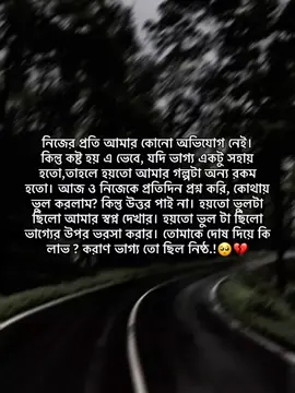 নিজের প্রতি আমার কোনো অভিযোগ নেই। কিন্তু কষ্ট হয় এ ভেবে, যদি ভাগ্য একটু সহায় হতো,তাহলে হয়তো আমার গল্পটা অন্য রকম হতো। আজ ও নিজেকে প্রতিদিন প্রশ্ন করি, কোথায় ভুল করলাম? কিন্তু উত্তর পাই না। হয়তো ভুলটা ছিলো আমার স্বপ্ন দেখার। হয়তো ভুল টা ছিলো ভাগ্যের উপর ভরসা করার। তোমাকে দোষ দিয়ে কি লাভ? করাণ ভাগ্য তো ছিল নিষ্ঠ.!🥺💔#fyp #foryou #foryoupage #unfrezzmyaccount #bdtiktokofficial @TikTok Bangladesh 