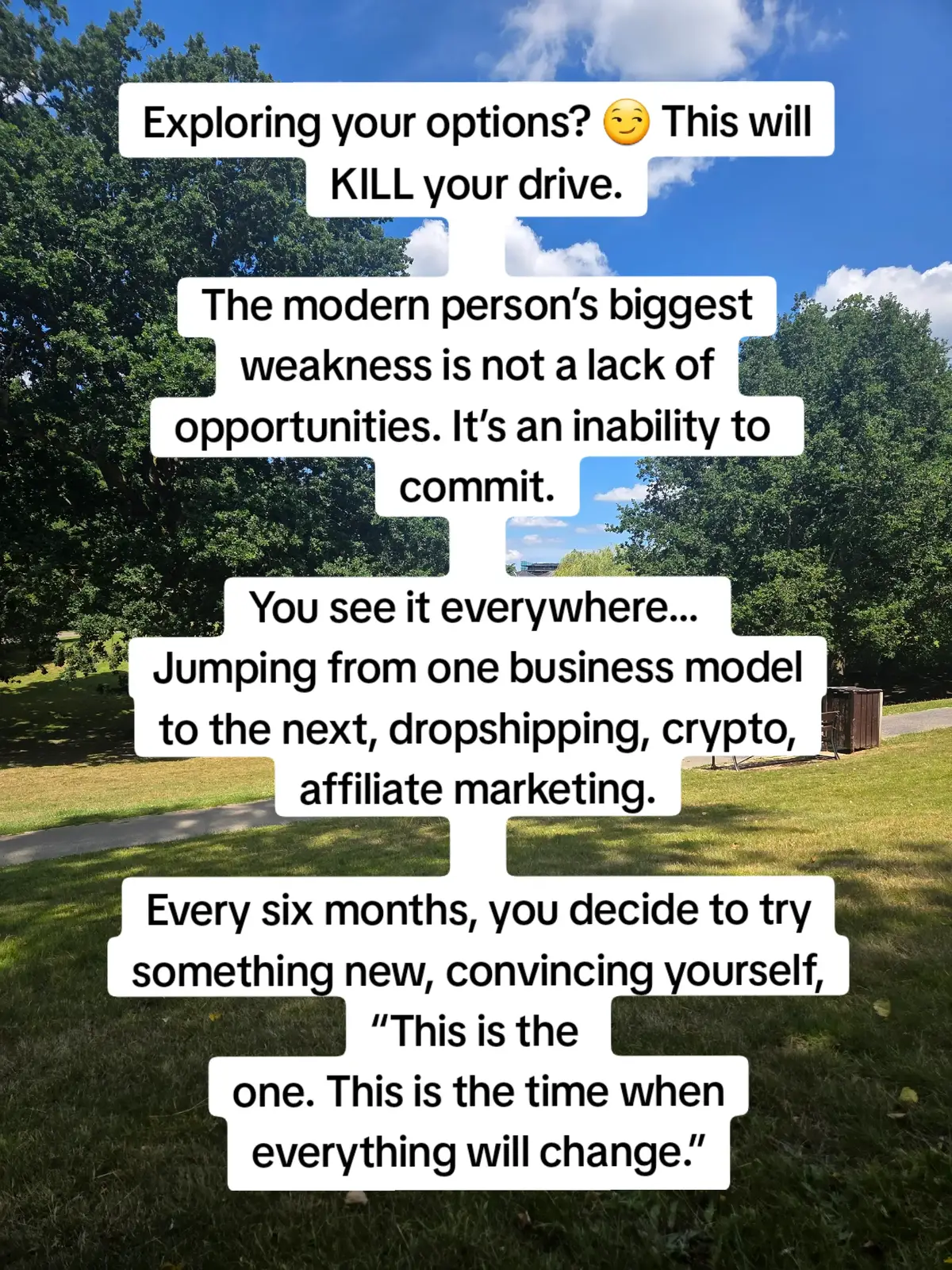 Exploring your options? 😏 This will KILL your drive. 
 The modern person’s biggest weakness is not a lack of opportunities. It’s an inability to commit.
 You see it everywhere…
 Jumping from one business model to the next, dropshipping, crypto, affiliate marketing. 
 Every six months, you decide to try something new, convincing yourself, “This is the one. This is the time when everything will change.” 
 You're not pursuing opportunities. You're running from the hard work. 
 You're running from the hustle, the uncomfortable part where most people quit. 🚫 Think of it like a relationship. You can’t keep 
