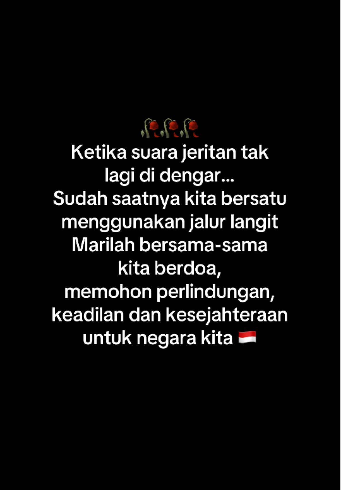 Kini saatnya kita menggunakan jalur langit. Kepada siapa lagi kita berserah???  Memohon perlindungan, keadilan dan kesejahteraan untuk negara Indonesia. Semoga semua yang berniat memecah belah bangsa dan pejabat-pejabat yang selalu bertindak menyengsarakan rakyat dibukakan pintu kesadaran.  Karena di dunia ini, semua yang kita miliki hanya titipan.  Semoga,,, Tuhan mengganti semua pejabat yang hanya mementingkan kepentingannya sendiri, dengan orang-orang baru sebagai utusan-Nya yang memiliki semangat melayani rakyat. Ketika tak ada lagi yang bisa kita percaya di negeri ini.  Tuliskan harapan kalian untuk negara kita ini???