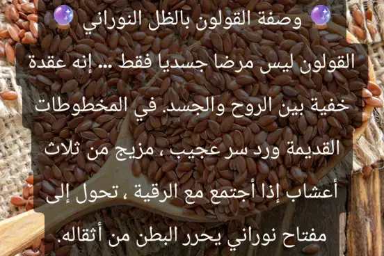 🔮 القولون في منظور الظل النوراني 🔮 ليس كل ما يرهق الجسد طبيًا محضًا… فالقولون، الذي يرهق ملايين الناس بانتفاخاته وتقلصاته وقلقه الدائم، يخفي في باطنه أسرارًا لا تُرى بالعين المجردة. إنه مرآة حساسة، تعكس أثر الطاقات السلبية، والعين الحاسدة، بل وحتى بقايا السحر المأكول أو المشروب. 🌑 الجذور الخفية للقولون: العين قد تضرب الجسد في مواضع ضعفه، وأكثرها استقبالًا للطاقة هو البطن. السحر المأكول يترك أثره كعُقدٍ متفرقة على جدار الأمعاء، تظهر في صورة انتفاخات وآلام متكررة. الحزن العميق والقلق المكبوت يتحول إلى طاقة محبوسة، تتجسد في القولون وكأن البطن تصرخ بلا صوت. 🌿 علامات تكشف الجانب الروحي للقولون: يزداد الألم فجأة عند سماع القرآن أو أثناء الرقية. الانتفاخ لا يخضع لقوانين الطعام فقط، بل يتنقل ويتغير بحسب الحالة الروحية. شعور بثقل وضيق في الصدر يتزامن مع اضطراب البطن، كأن هناك رباطًا خفيًا بين الروح والجسد. ✨ علاج القولون بنظرة الظل النوراني: قراءة سورة الواقعة يوميًا على ماء، والنفث فيه، ثم شربه على الريق، لفتح مسارات النور في الجهاز الهضمي. وضع اليد اليمنى على البطن وتلاوة: {وَنُنَزِّلُ مِنَ الْقُرْآنِ مَا هُوَ شِفَاءٌ وَرَحْمَةٌ لِّلْمُؤْمِنِينَ} [الإسراء:82] مع تدليك دائري خفيف، كأنك تحرر العقد الطاقية. دهن البطن بزيت الزيتون المقروء عليه ليلاً، والنوم على طهارة، ليذوب أثر العين والسحر تدريجيًا. قيام الليل والدعاء في السحر الأخير: 