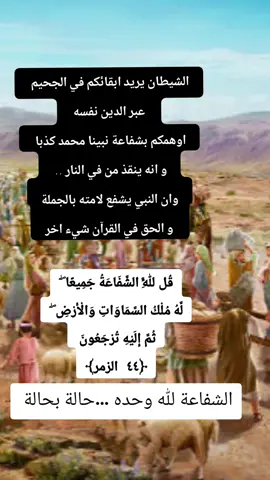 قُل لِّلَّهِ الشَّفَاعَةُ جَمِيعًا ۖ لَّهُ مُلْكُ السَّمَاوَاتِ وَالْأَرْضِ ۖ ثُمَّ إِلَيْهِ تُرْجَعُونَ ﴿٤٤ الزمر﴾ الشفاعة حقيقة و هي مرتبط بميثاق و عهد مع الله كل فرد على حده  نحن لا نتذكر ما حصل قبل ارسالنا لهذه الاجساد  القران اخبرنا ان بيننا و بين الله ربنا عهدا و ميثاق  و الشفاعة منظومة تتدخل في الاحداث لكنها ليست ضمان على بياض كما اخبرنا التراث الكاذب على الله و رسوله  هم فقط اتبعوا معتقدات النصارى ان جعلو عيسى ممحاة لخطاياهم  خارج منظومة الميزان  الشفاعة منظومة سماوية اقرها الله لحكمة هو يراها سبحانه  و اغلب الظن انها تشريف للشافعين الذين يقولون صوابا و يحسنون اختيار من يشفعون فيه  هي منظومة سماوية عليا لا تخضع للزمان الذي اوهموكم انها تحصل فيه ... لانه سياتي يوم لا شفاعة فيه و هذا معاكس للاعتقاد ان هذا اليوم سيكون في الاخرة و الا كيف يحذرنا الله من يوم لا شفاعة فيه بلا استثناء ؟  فكر من جديد 