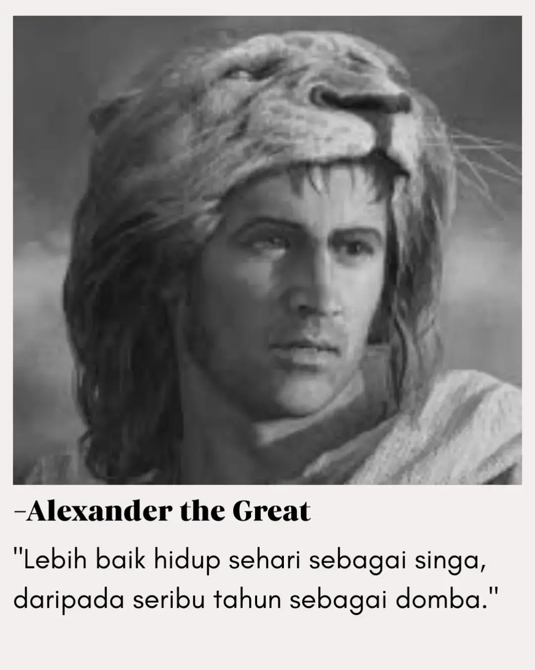 Ungkapan ini menggambarkan keberanian luar biasa dari seorang penakluk besar dunia. Alexander menegaskan bahwa kualitas hidup tidak diukur dari panjangnya umur, melainkan dari keberanian menjalani hidup dengan martabat, ketegasan, dan kehormatan. Hidup seribu tahun tanpa keberanian hanyalah menunda ketakutan. Sebaliknya, hidup singkat dengan keberanian akan dikenang selamanya. — Khalifah Umar bin Khattab juga pernah berkata: 