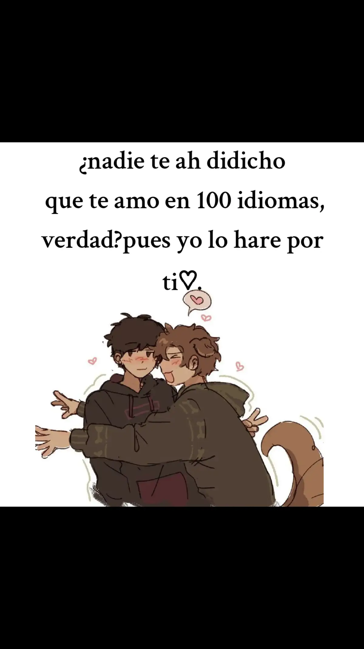 1. Español – Te amo 2. Inglés – I love you 3. Francés – Je t’aime 4. Italiano – Ti amo 5. Alemán – Ich liebe dich 6. Portugués – Eu te amo 7. Catalán – T’estimo 8. Gallego – Quérote 9. Euskera – Maite zaitut 10. Ruso – Я тебя люблю (Ya tebya lyublyu) 11. Ucraniano – Я тебе кохаю (Ya tebe kokhaju) 12. Polaco – Kocham cię 13. Checo – Miluji tě 14. Eslovaco – Ľúbim ťa 15. Húngaro – Szeretlek 16. Rumano – Te iubesc 17. Búlgaro – Обичам те (Obicham te) 18. Serbio – Волим те (Volim te) 19. Croata – Volim te 20. Bosnio – Volim te 21. Esloveno – Ljubim te 22. Griego – Σ’ αγαπώ (S’agapó) 23. Turco – Seni seviyorum 24. Kurdo – Ez hej te dikim 25. Árabe – أحبك (Uhabbuka/uhibbuki) 26. Hebreo – אני אוהב אותך (Ani ohev otach) 27. Persa – دوستت دارم (Dooset daram) 28. Urdu – میں تم سے پیار کرتا ہوں (Main tumse pyar karta hoon) 29. Hindi – मैं तुमसे प्यार करता हूँ (Main tumse pyar karta hoon) 30. Bengalí – আমি তোমায় ভালোবাসি (Ami tomay bhalobashi) 31. Tamil – நான் உன்னை காதலிக்கிறேன் (Naan unnai kaadhalikkiren) 32. Telugu – నేను నిన్ను ప్రేమిస్తున్నాను (Nenu ninnu premisthunnanu) 33. Canarés – ನಾನು ನಿನ್ನ ಪ್ರೀತಿಸುತ್ತೇನೆ (Naanu ninna preetisuttene) 34. Malayalam – ഞാൻ നിന്നെ സ്നേഹിക്കുന്നു (Njan ninne snehikkunnu) 35. Punjabi – ਮੈਂ ਤੈਨੂੰ ਪਿਆਰ ਕਰਦਾ ਹਾਂ (Main tenu pyaar karda haan) 36. Gujarati – હું તને પ્રેમ કરું છું (Huṁ tane prem karuṁ chuṁ) 37. Maratí – मी तुझ्यावर प्रेम करतो (Mi tuzyavar prem karto) 38. Nepalí – म तिमीलाई माया गर्छु (Ma timilai maya garchu) 39. Tibetano – ང་ཁྱེད་ལ་དགའ་བ་ཡོད། (Nga khyed la dga’ ba yod) 40. Chino mandarín – 我爱你 (Wǒ ài nǐ) 41. Chino cantonés – 我愛你 (Ngóh oi néih) 42. Japonés – 愛してる (Aishiteru) 43. Coreano – 사랑해 (Saranghae) 44. Mongol – Би чамд хайртай (Bi chamd khairtai) 45. Tailandés – ฉันรักเธอ (Chan rak ter) 46. Laosiano – ຂ້ອຍຮັກເຈົ້າ (Khony hak chao) 47. Camboyano (Jemer) – ខ្ញុំស្រឡាញ់អ្នក (Khnhom sralanh anak) 48. Birmano – မင်းကိုချစ်တယ် (Min ko chit tal) 49. Vietnamita – Anh yêu em / Em yêu anh 50. Indonesio – Aku cinta kamu 51. Malayo – Saya cinta padamu 52. Tagalo – Mahal kita 53. Cebuano – Gihigugma tika 54. Hawaiano – Aloha wau iā ʻoe 55. Samoano – Ou te alofa ia te oe 56. Maorí – Aroha ahau ki a koe 57. Tahitiano – Ua here vau ia oe 58. Fiyiano – Au domoni iko 59. Suajili – Nakupenda 60. Zulú – Ngiyakuthanda 61. Xhosa – Ndiyakuthanda 62. Sotho – Kea u rata 63. Tswana – Ke a go rata 64. Shona – Ndinokuda 65. Lingala – Nalingi yo 66. Wolof – Nopp naa la 67. Bambara – N’ka fè 68. Hausa – Ina son ka/ki 69. Yoruba – Mo nifẹ́ rẹ 70. Igbo – A hụrụ m gị n’anya 71. Afrikáans – Ek het jou lief 72. Finlandés – Rakastan sinua 73. Sueco – Jag älskar dig 74. Noruego – Jeg elsker deg 75. Danés – Jeg elsker dig 76. Islandés – Ég elska þig 77. Letón – Es tevi mīlu 78. Lituano – Aš tave myliu 79. Estonio – Ma armastan sind 80. Maltés – Inħobbok 81. Albanés – Të dua 82. Macedonio – Те сакам (Te sakam) 83. Georgiano – მიყვარხარ (Mikvarxar) 84. Armenio – Ես քեզ սիրում եմ (Yes k’ez sirum yem) 85. Azerí – Mən səni sevirəm 86. Kazajo – Мен сені жақсы көремін (Men seni jaksy köremin) 87. Kirguís – Мен сени сүйөм (Men seni süyöm) 88. Uzbeko – Men seni sevaman 89. Tayiko – Ман туро дӯст медорам (Man turo dust medoram) 90. Pastún – زه تا سره مینه لرم (Za ta sara meena laram) 91. Malgache – Tiako ianao 92. Chichewa – Ndimakukonda 93. Quechua – Kuyayki 94. Aimara – Nayax munta 95. Guaraní – Rohayhu 96. Náhuatl – Nimitztlazohtla 97. Maya (yucateco) – In k’áatech 98. Mapudungun – Inche tañi ayün 99. Esquimal (Inuktitut) – Negligevapse 100. Esperanto – Mi amas vin espero te guste♡