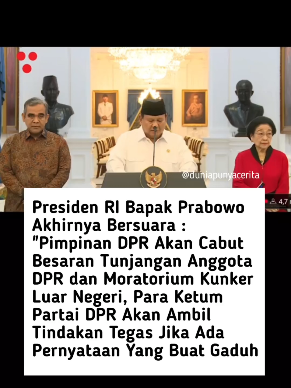 Presiden RI Prabowo Subianto kembali buka suara dalam rangka menyikapi situasi yang terjadi belakangan ini, Bagi Prabowo, pihaknya menerima aspirasi murni yang dilakukan oleh masyarakat. Yang pertama, pihaknya sudah menerima laporan dari para Ketua Umum (Ketum) Partai Politik (Parpol) yang sudah mengambil langkah tegas terhadap para Anggota DPR RI yang mungkin menyampaikan pernyataan-pernyataan keliru per Senin 1 September 2025. Secara tegas, Prabowo juga sudah menerima laporan bahwa Pimpinan DPR RI sudah menyampaikan akan mencabut beberapa kebijakan. “DPR akan dilakukan pencabutan beberapa kebijakan DPR RI termasuk besaran tunjangan Anggota DPR dan juga moratorium kunjungan negara ke Luar Negeri,” ungkap Prabowo dalam Konfrensi Pers, di Istana Negara, Minggu (31/8/2025). Selain itu, Prabowo menyampaikan telah berbicara kepada Pimpinan DPR dan Para Ketua Umum Partai untuk para anggotanya peka terhadap kepentingan masyarakat.