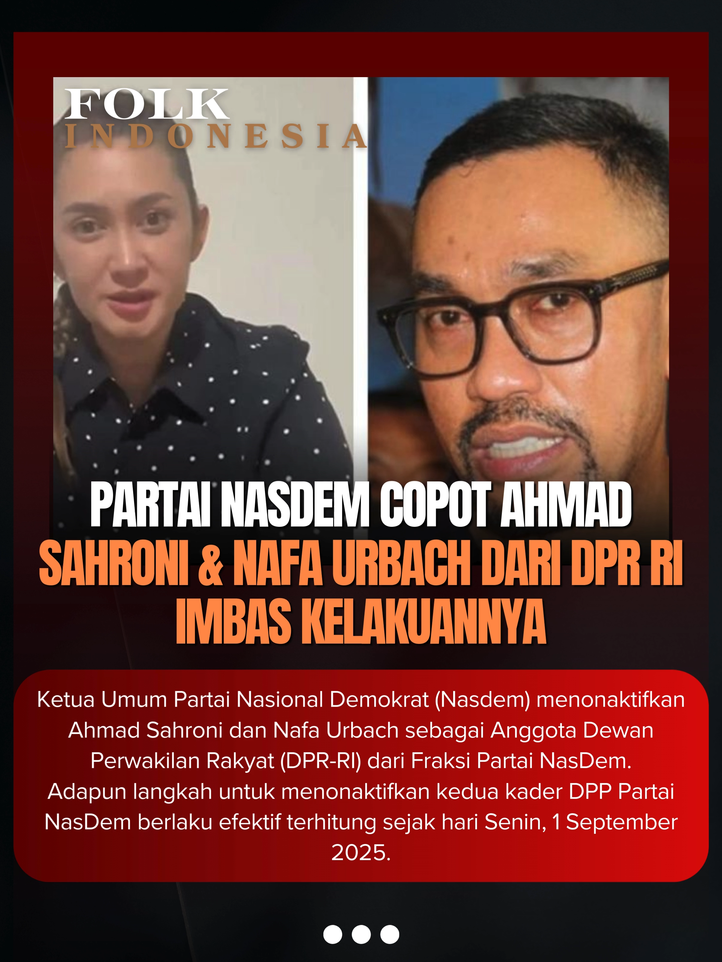 Ketua Umum Partai Nasional Demokrat (Nasdem) menonaktifkan Ahmad Sahroni dan Nafa Urbach sebagai Anggota Dewan Perwakilan Rakyat (DPR-RI) dari Fraksi Partai NasDem. Adapun langkah untuk menonaktifkan kedua kader DPP Partai NasDem berlaku efektif terhitung sejak hari Senin, 1 September 2025.