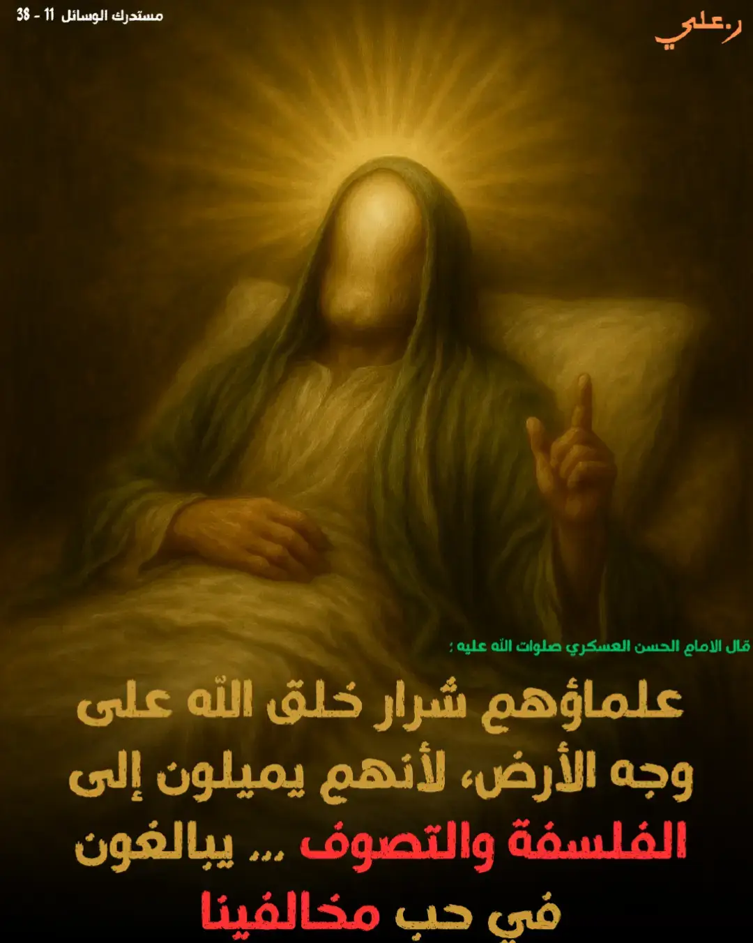 من وصايا الامام الحسن العسكري صلوات الله عليه  عن العسكري عليه السلام، أنه كلّم أبا هاشم الجعفري، فقال: يا أبا هاشم سيأتي على الناس زمان وجوههم ضاحكة مستبشرة وقلوبهم مظلمة منكدرة السنة فيهم بدعة والبدعة فيهم سنة،  المؤمن بينهم محقر والفاسق بينهم موقر، أمراؤهم جاهلون جائرون وعلماؤهم في أبواب الظلمة سائرون أغنياؤهم يسرقون زاد الفقراء وأصاغرهم يتقدمون على الكبراء كل جاهل عندهم خبير وكل محيل عندهم فقير لا يميزون بين المخلص والمرتاب ولا يعرفون الضأن من الذئاب علماؤهم شرار خلق الله على وجه الأرض لأنهم يميلون إلى الفلسفة والتصوف وأيم الله إنهم من أهل العدول والتحرف يبالغون في حب مخالفينا ويضلون شيعتنا وموالينا  وإن نالوا منصبا لم يشبعوا من الرشا وإن خذلوا عبدوا الله على الريا لأنهم قطاع طريق المؤمنين والدعاة إلى نحلة الملحدين فمن أدركهم فليحذرهم وليصن دينه وإيمانه،  ثم قال : يا أبا هاشم بهذا حدثني أبي عن آبائه عن جعفر بن محمد عليهما السلام وهو من أسرارنا فاكتمه إلا عن أهله“