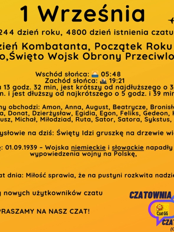 1 Września 244 dzień roku, 4800 dzień istnienia czatu Dzień Kombatanta, Początek Roku Szkolnego,Święto Wojsk Obrony Przeciwlotniczej  Wschód słońca: 🌅 05:48       Zachód słońca: 🌇 19:21 Dzień trwa 13 godz. 32 min, jest krótszy od najdłuższego o 3 godz. i 3 min. i jest dłuższy od najkrótszego o 5 godz. i 39 min. Imieniny obchodzi: Amon, Anna, August, Beatrycze, Bronisław, Bronisława, Donat, Dzierżysław, Egidia, Egon, Feliks, Gedeon, Hanna, Idzi, Melecjusz, Michał, Miłodziad, Ruta, Sator, Satora, Sykstus, Werena Przysłowie na dziś: Święty Idzi gruszkę na drzewie widzi Wydarzyło się: 01.09.1939 – Wojska niemieckie i słowackie napadły o świcie bez wypowiedzenia wojny na Polskę,  Cytat dnia: Miłość sprawia, że na pustyni rozkwita nadzieja. Witamy nowych użytkowników czatu ZAPRASZAMY NA NASZ CZAT!