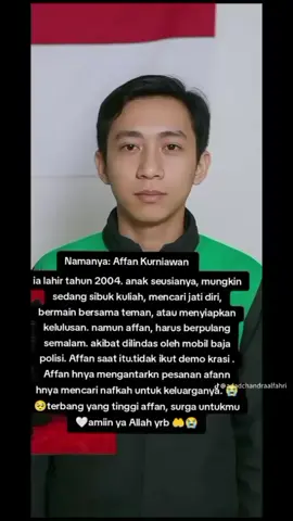 seseorang yang baik' hati anak Soleh surga untukmu affan amiin ya Allah yrb 🤲 😭  ia lahir tahun 2004. anak seusianya, mungkin sedang sibuk kuliah, mencari jati diri, bermain bersama teman, atau menyiapkan kelulusan. namun affan, harus berpulang semalam. akibat dilindas oleh mobil baja polisi. terbang yang tinggi affan, surga untukmu 🤍