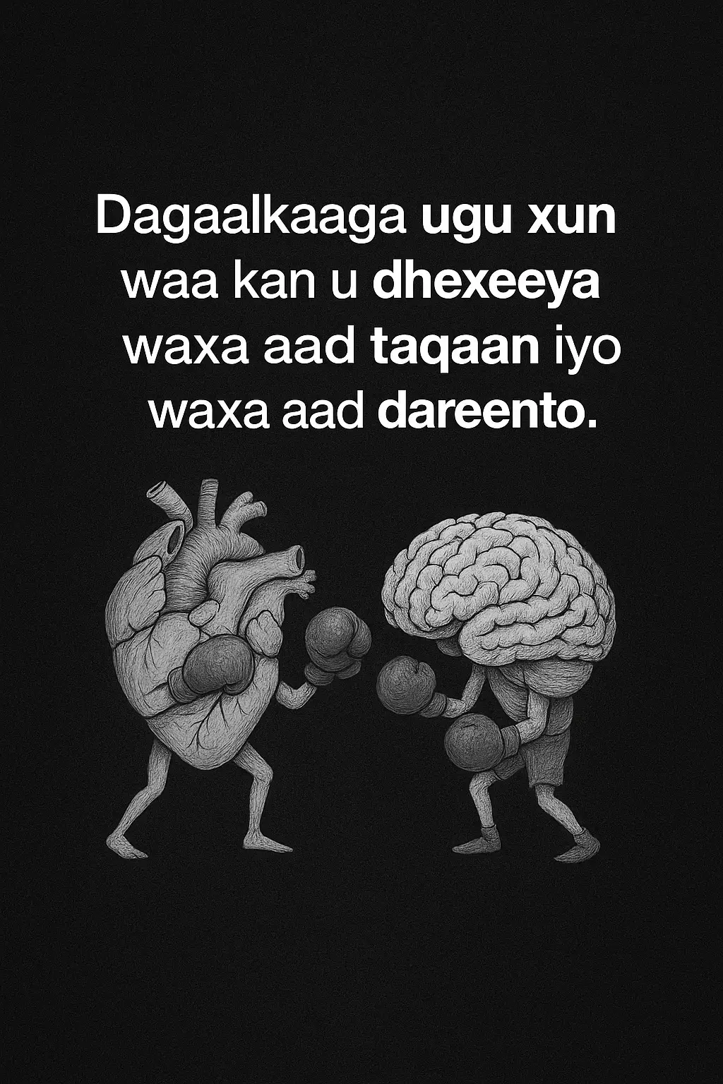 Dagaalka ugu xun ee qofku la kulmo waa mid aan indhaha lagu arkin, balse gudaha maskaxda iyo qalbiga ka socda. Maskaxdu waxay ku hadashaa cod xisaabeed, oo leh xaqiiqooyin iyo caddeymo adag, halka qalbigu uu ku hadlo cod dareen iyo rabitaan ka buuxo. Labadooduba waa muhiim, balse inta badan waxay is galaafaan, qofkana ku abuuraan jahawareer iyo walbahaar. Marka aad raacdo waxa aad taqaan, waxaad badbaadin kartaa mustaqbalkaaga iyo go’aamada saxda ah. Laakiin haddii aad raacdo waxa aad dareento, waxaad heli kartaa farxad iyo nafta oo deggen. Qaladku wuxuu dhacaa marka mid la doorbido oo kan kale la iska indho tiro. Xalka ugu fiican waa in la helo isku dheelitir. In maskaxdu hagto jidka, qalbiguna ku daro diirimaad iyo naxariis. Markaa ayaa dagaalka ugu xun isu rogaa heshiis gudaha ah oo kuu horseeda nolol wanaagsan. Maskaxda iyo qalbiga marka ay isu adeegaan, noloshu waxay noqotaa mid dhadhan fiican leh.
