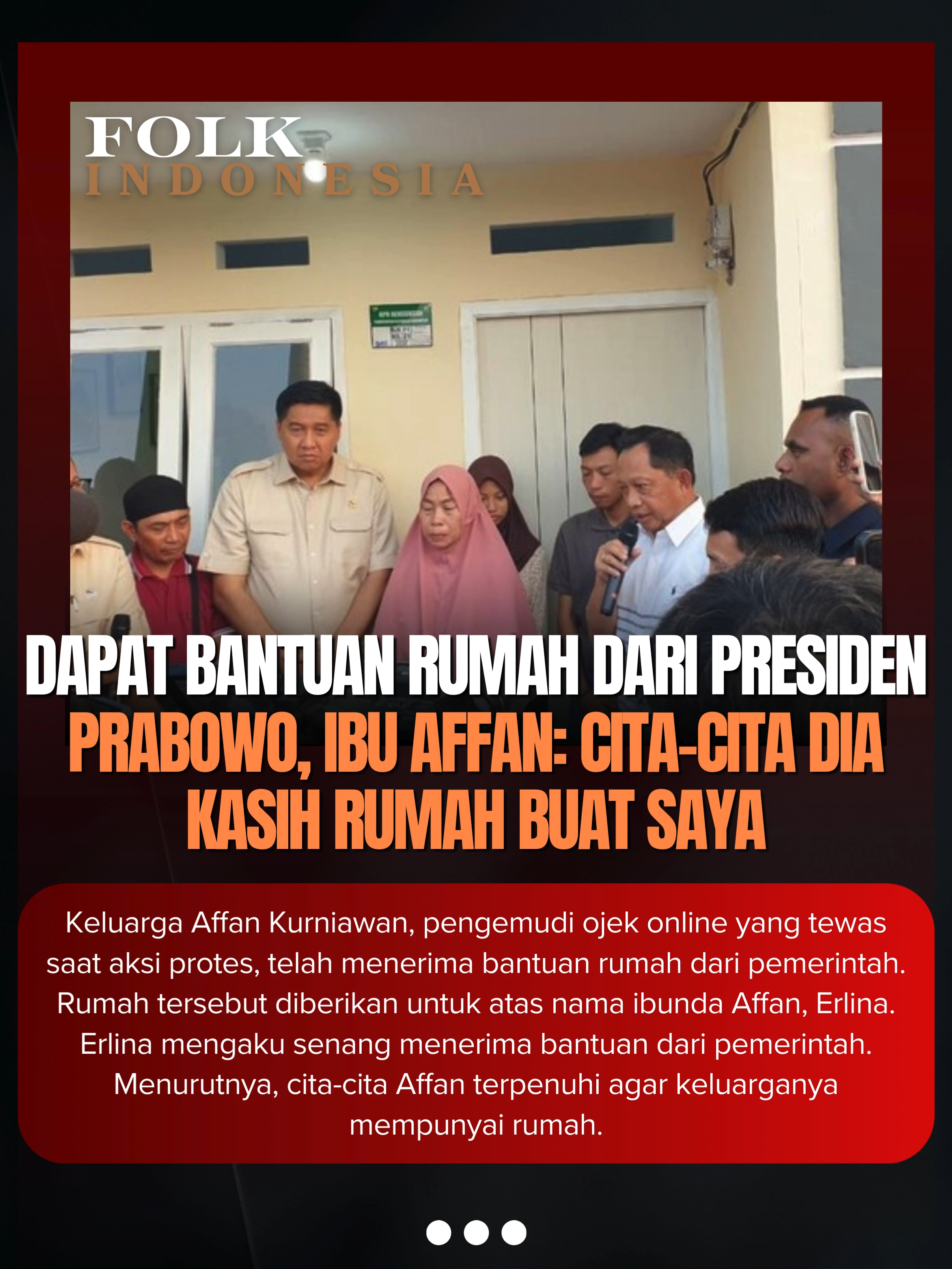 Keluarga Affan Kurniawan, pengemudi ojek online yang tewas saat aksi protes, telah menerima bantuan rumah dari pemerintah. Rumah tersebut diberikan untuk atas nama ibunda Affan, Erlina. Erlina mengaku senang menerima bantuan dari pemerintah. Menurutnya, cita-cita Affan terpenuhi agar keluarganya mempunyai rumah. 