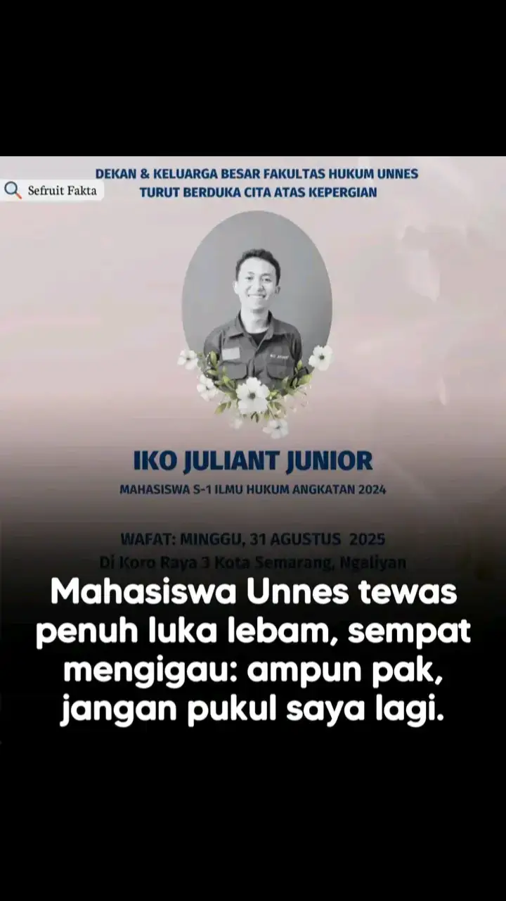 Iko Juliant Junior dinyatakan meninggal dunia di RSUP Dr Kariadi, Semarang, Minggu (31/8/2025) sekitar pukul 15.30 WIB. Sebelum meninggal, mahasiswa Fakultas Hukum Universitas Negeri Semarang (Unnes) itu sempat mengigau berulang kali, memohon, 