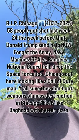 R.I.P. Chicago 🏙️(1837–2025) 58 people got shot last week. 24 the week before that. Donald Trump send help NOW. Forget the Army, Navy, Marines, SEALs, Rangers, National Guard hell, drop the Space Force too. Chicago out here looking like a Call of Duty map. Y’all sure they don’t got weapons of mass destruction in Chicago? Feels like Baghdad with better pizza. Do you think the violence in Chicago will ever stop? If you want a brand that won’t shoot itself in the foot like the city of Chicago, come work with me. Let’s build something bulletproof. #fyp #america #chicago #donaldtrump #army 
