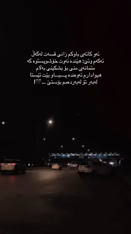 وە لە غەریبی شەوانمدا هاتووم بڵێم رووناکیەک لە مندا کوژایەوە کە ویستم تا کۆتایی تەمەنم هەڵبێت،ئومێدێک لە مندا وون بووکە هەموو شتێکم کرد تا بەدی بێت،هیوایەک لە مندا ڕووچوو کە دەمویست هەموو تەمەنمی لەسەر دابنێم،دڵێک شکا کە هەرگیز پارچەکانی کۆ ناکرێنەوە،لە مندا شت گەلێک ڕووخان و نەمان، وەلێ لە هەموویان بە ئازار تر نەمانی کەسانێک بوو کە، گرەوەی مانەوەی هەمیشەییانم کرد بوو.!
