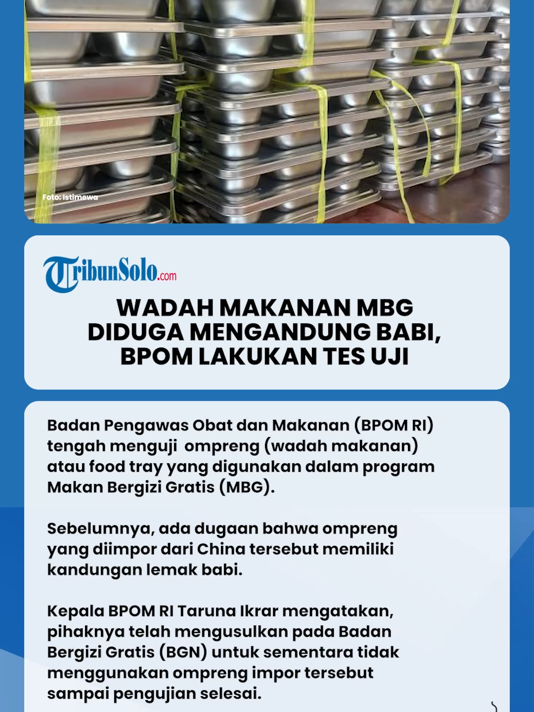 Badan Pengawas Obat dan Makanan (BPOM RI) tengah menguji  ompreng (wadah makanan) atau food tray yang digunakan dalam program Makan Bergizi Gratis (MBG).  Sebelumnya, ada dugaan bahwa ompreng yang diimpor dari China tersebut memiliki kandungan lemak babi.  Kepala BPOM RI Taruna Ikrar mengatakan, pihaknya telah mengusulkan pada Badan Bergizi Gratis (BGN) untuk sementara tidak menggunakan ompreng impor tersebut sampai pengujian selesai.   