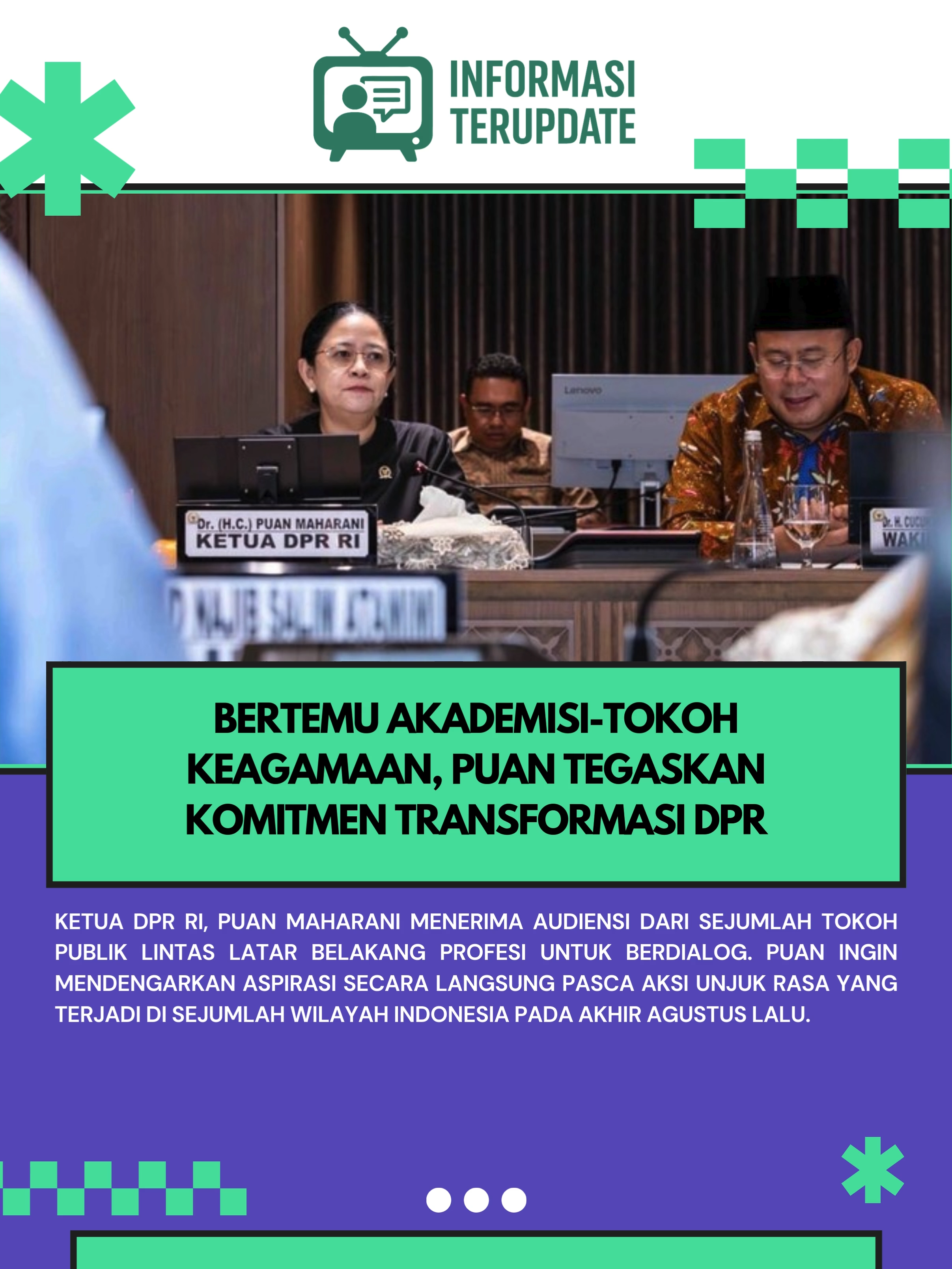 Ketua DPR RI, Puan Maharani menerima audiensi dari sejumlah tokoh publik lintas latar belakang profesi untuk berdialog. Puan ingin mendengarkan aspirasi secara langsung pasca aksi unjuk rasa yang terjadi di sejumlah wilayah Indonesia pada akhir Agustus lalu. Dialog antara Puan dan sejumlah tokoh komponen masyarakat berlangsung di Kompleks Parlemen, Senayan, Jakarta, pada Rabu (4/9). Pertemuan selama sekitar dua jam itu dihadiri oleh beberapa nama seperti Peneliti Senior BRIN, Siti Zuhro; Wakil Ketua Umum Majelis Ulama Indonesia (MUI) yang juga tokoh NU, KH Marsudi Syuhud; mantan Menteri PAN-RB, Yuddy Chrisnandi; hingga Pakar Komunikasi Effendi Gazali. Mereka tergabung dalam wadah bernama Majelis Mujadalah Kiai Kampung.